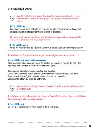 Guide pastoral pour la célébration des étapes liturgiques 37
2- Profession de foi
Le célébrant donne la possibilité à certains enfants en chemin vers la
confirmation, d’exprimer une profession de foi personnelle avant le
Credo.
 Le célébrant :
Parmi nous, certains enfants en chemin vers la confirmation ont préparé
une profession de foi personnelle. Venez la partager.
Certains confirmands expriment leur foi. Des accompagnateurs ou des fidèles
qui le souhaitent peuvent en faire de même.
 Le célébrant :
Votre foi rejoint celle de l’Église, que nous allons tous ensemble proclamer.
Le célébrant invite les catéchumènes près de l’autel pour écouter le Credo.
 Le célébrant aux catéchumènes :
Chaque dimanche, après avoir entendu les textes de la Parole de Dieu, les
baptisés sont invités à proclamer la foi de l’Église.
Chers amis catéchumènes, écoutez ces paroles
qui sont comme un trésor et un signe de reconnaissance des chrétiens.
Que cette foi de l’Église dans laquelle vous serez baptisés
vous illumine tout au long de votre vie.
Remise de la carte/signet avec le Credo à tous les enfants, catéchumènes
et confirmands.
Le célébrant invite les baptisés à proclamer le Symbole des apôtres (ou celui de Nicée-
Constantinople selon les usages du lieu)
 Le célébrant
Ensemble, proclamons maintenant la foi de l’Église.
 