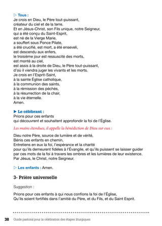Guide pastoral pour la célébration des étapes liturgiques38
 Tous :
Je crois en Dieu, le Père tout-puissant,
créateur du ciel et de la terre.
Et en Jésus-Christ, son Fils unique, notre Seigneur,
qui a été conçu du Saint-Esprit,
est né de la Vierge Marie,
a souffert sous Ponce Pilate,
a été crucifié, est mort, a été enseveli,
est descendu aux enfers,
le troisième jour est ressuscité des morts,
est monté au ciel,
est assis à la droite de Dieu, le Père tout-puissant,
d’où il viendra juger les vivants et les morts.
Je crois en l’Esprit-Saint,
à la sainte Église catholique,
à la communion des saints,
à la rémission des péchés,
à la résurrection de la chair,
à la vie éternelle.
Amen.
 Le célébrant :
Prions pour ces enfants
qui découvrent et souhaitent approfondir la foi de l’Église.
Les mains étendues, il appelle la bénédiction de Dieu sur eux :
Dieu notre Père, source de lumière et de vérité,
Bénis ces enfants en chemin,
Entretiens en eux la foi, l’espérance et la charité
pour qu’ils demeurent fidèles à l’Évangile, et qu’ils puissent se laisser guider
par ces mots de la foi à travers les ombres et les lumières de leur existence.
Par Jésus, le Christ, notre Seigneur.
 Les enfants : Amen.
3- Prière universelle
Suggestion :
Prions pour ces enfants à qui nous confions la foi de l’Église,
Qu’ils soient fortifiés dans l’amitié du Père, et du Fils, et du Saint Esprit.
 