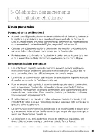 Guide pastoral pour la célébration des étapes liturgiques 39
5- Célébration des sacrements
de l’initiation chrétienne
Notes pastorales
Pourquoi cette célébration ?
•	 Accueilli dans l’Église depuis son entrée en catéchuménat, l’enfant qui demande
le baptême a grandi dans la foi et dans l’expérience spirituelle de l’amour de
Dieu. Il lui reste encore à vivre les sacrements qui achèveront sa reconnaissance
comme membre à part entière de l’Église, corps du Christ ressuscité.
•	 Ceux qui ont déjà reçu le baptême poursuivent leur initiation chrétienne par le
sacrement de confirmation et par le sacrement de l’eucharistie.
•	 Par le baptême, la confirmation et l’eucharistie, ils deviennent participants de la mort
et de la résurrection du Christ et membres à part entière de son corps, l'Église.
Recommandations pastorales 
•	 Les enfants non baptisés, selon leur nombre, peuvent recevoir les 3 sacre-
ments de l’initiation chrétienne dans une même célébration ou, pour des rai-
sons pastorales, dans des célébrations proches dans le temps.
•	 Le ministre de la confirmation est l’évêque. En son absence, le prêtre mandaté
donne les sacrements de l'initiation chrétienne.
•	 Pour les enfants déjà baptisés, il est essentiel de rappeler que la confirmation,
avec le baptême et l’eucharistie, est un des trois sacrements de l’initiation
chrétienne. Normalement les enfants communient pour la première fois à l’oc-
casion de leur confirmation. C’est dans l’eucharistie que l’initiation chrétienne
trouve son plein accomplissement.
•	 Si cette célébration se déroule en dehors d’une eucharistie dominicale, il est
important de veiller à ce que l’assemblée soit plus large que celle formée par le
groupe d’accompagnement.
•	 La communauté dominicale sera sensibilisée à sa responsabilité d’accueil pour
que les enfants initiés et leur famille se sentent portés par elle et puissent pour-
suivre leur cheminement dans la foi.
•	 La célébration a lieu dans la dernière année de catéchèse, si possible, lors
d’une célébration eucharistique dominicale dans le Temps Pascal.
 