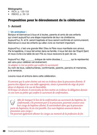 Guide pastoral pour la célébration des étapes liturgiques40
Bibliographie
•	 RICA, p. 139-159
•	 RBEAS, p. 39- 54
Proposition pour le déroulement de la célébration
1- Accueil
 Un animateur :
Bonjour et bienvenue à tous et à toutes, parents et amis de ces enfants
qui vivent aujourd’hui une étape importante de leur vie chrétienne.
Aujourd’hui, N. et N. seront baptisés et tous seront confirmés et communieront.
Bienvenue à vous les enfants qui allez vivre ce moment important.
Aujourd’hui, c’est une grande fête ! Dieu le Père nous manifeste son amour.
Par le baptême, il nous fait entrer dans sa famille, il nous fait don de l’Esprit Saint
et nous invite à la table de son Fils où nous recevons le pain de vie.
Aujourd’hui, Mgr _______, évêque de notre diocèse, ( _______ qui le représente)
est venu pour célébrer cet événement.
(à adapter si c’est un prêtre qui confère le sacrement)
Au nom de tous, catéchumènes, confirmands, parents, parrains et marraines,
je le remercie.
Levons-nous et entrons dans cette célébration.
Il convient que le saint-chrême soit mis en évidence dans la procession d’entrée. Il
pourra être déposé sur une table appropriée, située à proximité du siège de prési-
dence et disposée à la vue de l’assemblée.
Si l’évêque est absent, il conviendra de bien mettre en évidence la délégation donnée
en son nom au prêtre qui confère le sacrement de confirmation.
Afin de marquer le lien de la confirmation au sacrement du baptême, les
confirmands, s’ils prennent part à la procession, pourront avancer avec
leur cierge de baptême allumé. Il conviendrait alors que la procession
parte du baptistère, là où c’est possible. (Les non-baptisés avancent dans la
procession sans cierge.)
On pourrait également allumer les cierges au moment de la profession de foi.
 