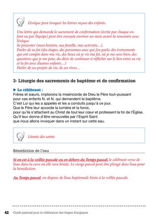 Guide pastoral pour la célébration des étapes liturgiques42
L’évêque peut évoquer les lettres reçues des enfants.
Une lettre qui demande le sacrement de confirmation (écrite par chaque en-
fant ou par l’équipe) peut être envoyée environ un mois avant la rencontre avec
l’évêque.
Se présenter (mon histoire, ma famille, mes activités…).
Parler de sa foi (des étapes, des personnes avec qui j’en parle, des événements
qui ont compté dans ma vie, des lieux où je vis ma foi, où je me sens bien, des
questions que je me pose, du désir de continuer à réfléchir sur le lien entre sa vie
et la foi avec d’autres enfants…)
Parler de ses projets de vie, de ses rêves…
3- Liturgie des sacrements de baptême et de confirmation
 Le célébrant :
Frères et sœurs, implorons la miséricorde de Dieu le Père tout-puissant
pour ces enfants N. et N. qui demandent le baptême.
C’est Lui qui les a appelés et les a conduits jusqu’à ce jour.
Que le Père leur accorde la lumière et la force,
pour qu’ils s’attachent au Christ de tout leur cœur et professent la foi de l’Église.
Qu’Il leur donne d’être renouvelés par l’Esprit Saint
que nous allons invoquer dans un instant sur cette eau.
Litanie des saints
Bénédiction de l’eau
Si on est à la veillée pascale ou en dehors du Temps pascal, le célébrant verse de
l’eau dans la cuve où elle sera bénite. Le cierge pascal peut être plongé dans l’eau pour
la bénédiction.
Au Temps pascal, on dispose de l’eau baptismale bénie à la veillée pascale.
 