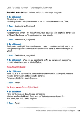 Guide pastoral pour la célébration des étapes liturgiques 43
Deux formules au choix : l’une dialoguée, l’autre non 
Première formule : avec variante en fonction du temps liturgique
 Le célébrant :
Père infiniment bon,
par le baptême tu fais jaillir en nous la vie nouvelle des enfants de Dieu.
 Tous : Béni sois-tu, Seigneur !
 Le célébrant :
Tu rassembles en ton Fils, Jésus Christ, tous ceux qui sont baptisés dans l’eau
et l’Esprit Saint pour qu’ils deviennent un seul peuple.
 Tous : Béni sois-tu, Seigneur !
 Le célébrant :
Tu répands ton Esprit d’amour dans nos cœurs pour nous rendre libres, nous
faire goûter la paix de ton Royaume et annoncer dans le monde l’Évangile du
Christ.
 Tous : Béni sois-tu, Seigneur !
 Le célébrant : C’est toi qui appelles N. et N. qui s’avancent aujourd’hui
pour être baptisés dans la foi de l’Église.
Hors du Temps pascal
 Le célébrant :
Père, nous te le demandons, bénis maintenant cette eau pour qu’ils puissent
renaître dans l’Esprit et te connaitre sans fin.
Par Jésus, le Christ, notre Seigneur.
 Tous : Amen
Au Temps pascal, l’eau a déjà été bénie
 Le célébrant :
Père, par le mystère de cette eau consacrée,
fais-les renaître de l’Esprit Saint pour qu’ils te connaissent sans fin.
Par Jésus, le Christ, notre Seigneur.
 Tous : Amen
 