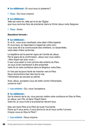 Guide pastoral pour la célébration des étapes liturgiques46
 Le célébrant : Et vous tous ici présents ?
 Tous : Oui nous croyons
 Le célébrant :
Telle est notre foi, telle est la foi de l’Église
que nous sommes fiers de proclamer dans le Christ Jésus notre Seigneur.
 Tous : Amen.
Deuxième formule :
 Le célébrant :
N. et N., vous avez manifesté votre désir d’être baptisé.
Et vous tous, en répondant à l’appel de votre nom,
vous avez dit à la communauté des chrétiens, ici rassemblée,
votre désir d’être confirmés.
Le baptême est le premier signe de l’amitié de Jésus.
Par le signe de la confirmation, Jésus veut vous redire :
« Mon Esprit est avec vous. ».
Il veut vous aider à vivre comme des enfants du Père.
Je vous invite maintenant à dire ensemble
votre foi et votre confiance dans le Seigneur notre Dieu.
Il n’est pas toujours facile de marcher vers le Père.
Nous rencontrons bien des fois le mal,
l’Adversaire qui pousse au péché.
Avec Jésus, acceptez-vous de lutter contre l’Adversaire,
contre le mal ?
 Les enfants : Oui, nous l’acceptons.
 Le célébrant :
Sur le chemin de la vie, vous pouvez mettre votre confiance en Dieu le Père,
en Jésus, son Fils, et dans l’Esprit Saint.
Votre foi, je vous invite à la proclamer devant tous.
Dieu est notre Père et le Père de toute l’humanité.
Parce qu’il nous aime, il nous donne la vie et nous confie l’univers.
Croyez-vous en Dieu le Père ?
 Les enfants : Nous croyons.
 
