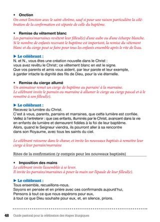 Guide pastoral pour la célébration des étapes liturgiques48
•	 Onction
On omet l’onction avec le saint-chrême, sauf si pour une raison particulière la célé-
bration de la confirmation est séparée de celle du baptême.
•	 Remise du vêtement blanc
Les parrains/marraines revêtent leur filleul(e) d’une aube ou d’une écharpe blanche.
Si le nombre de enfants recevant le baptême est important, la remise du vêtement
blanc et du cierge peut se faire pour tous les enfants ensemble après le rite de l’eau.
 Le célébrant :
N. et N., vous êtes une création nouvelle dans le Christ :
vous avez revêtu le Christ ; ce vêtement blanc en est le signe.
Que vos parents et amis vous aident, par leur parole et leur exemple,
à garder intacte la dignité des fils de Dieu, pour la vie éternelle.
•	 Remise du cierge allumé
Un animateur remet un cierge de baptême au parrain/ à la marraine.
Le célébrant invite le parrain ou marraine à allumer le cierge au cierge pascal et à le
remettre à son filleul(e).
 Le célébrant :
Recevez la lumière du Christ.
C’est à vous, parents, parrains et marraines, que cette lumière est confiée.
Veillez à l’entretenir : que ces enfants, illuminés par le Christ, avancent dans la vie
en enfants de lumière et demeurent fidèles à la foi de leur baptême.
Alors, quand le Seigneur viendra, ils pourront aller à sa rencontre
dans son Royaume, avec tous les saints du ciel.
Le célébrant retourne dans le chœur, et invite les nouveaux baptisés à remettre leur
cierge à leur parrain/marraine
Rites de la confirmation (y compris pour les nouveaux baptisés)
•	 Imposition des mains
Le célébrant invite l’assemblée à se lever.
Il invite les parrains/marraines à poser la main sur l’épaule de leur filleul(e).
 Le célébrant :
Tous ensemble, recueillons-nous.
Soyons en pensée et en prière avec ces confirmands aujourd’hui,
Pensons à tout ce que nous espérons pour eux,
à tout ce que Dieu souhaite pour eux, et, en silence, prions.
 