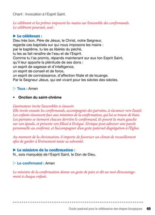 Guide pastoral pour la célébration des étapes liturgiques 49
Chant : Invocation à l’Esprit Saint.
Le célébrant et les prêtres imposent les mains sur l’ensemble des confirmands.
Le célébrant poursuit, seul :
 Le célébrant :
Dieu très bon, Père de Jésus, le Christ, notre Seigneur,
regarde ces baptisés sur qui nous imposons les mains :
par le baptême, tu les as libérés du péché,
tu les as fait renaître de l’eau et de l’Esprit.
Comme tu l’as promis, répands maintenant sur eux ton Esprit Saint,
qu’il leur apporte la plénitude de ses dons :
un esprit de sagesse et d’intelligence,
un esprit de conseil et de force,
un esprit de connaissance, d’affection filiale et de louange.
Par le Seigneur Jésus, qui est vivant pour les siècles des siècles.
 Tous : Amen
•	 Onction du saint-chrême
L’animateur invite l’assemblée à s’asseoir.
Elle invite ensuite les confirmands, accompagnés des parrains, à s’avancer vers l’autel.
Les enfants s’avancent face aux ministres de la confirmation, qui lui se trouve de biais.
Les parrains se tiennent chacun derrière le confirmand, ils posent la main gauche
sur son épaule, et présente son filleul à l’évêque. L’évêque peut adresser une parole
personnelle au confirmé, et l’accompagner d’un geste paternel d’agrégation à l’Église.
Au moment de la chrismation, il importe de favoriser un climat de recueillement
afin de garder à l’événement toute sa solennité.
 Le ministre de la confirmation :
N., sois marqué(e) de l’Esprit Saint, le Don de Dieu.
 Le confirmand : Amen
Le ministre de la confirmation donne un geste de paix et dit un mot d’encourage-
ment à chaque enfant.
 