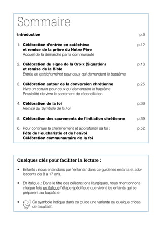 Sommaire
Introduction	 p.6
1.	 Célébration d’entrée en catéchèse	 p.12
et remise de la prière du Notre Père
Accueil de la démarche par la communauté
2.	 Célébration du signe de la Croix (Signation)	 p.18
et remise de la Bible
Entrée en catéchuménat pour ceux qui demandent le baptême
3.	 Célébration autour de la conversion chrétienne	 p.25
Vivre un scrutin pour ceux qui demandent le baptême
Possibilité de vivre le sacrement de réconciliation	
4.	 Célébration de la foi 	 p.36
Remise du Symbole de la Foi
5.	 Célébration des sacrements de l’initiation chrétienne	 p.39
6.	 Pour continuer le cheminement et approfondir sa foi : 	 p.52
Fête de l’eucharistie et de l’envoi
Célébration communautaire de la foi
Quelques clés pour faciliter la lecture :
•	 Enfants : nous entendons par ‘enfants’ dans ce guide les enfants et ado-
lescents de 8 à 17 ans.
•	 En italique : Dans le titre des célébrations liturgiques, nous mentionnons
chaque fois en italique l’étape spécifique que vivent les enfants qui se
préparent au baptême.
•	 Ce symbole indique dans ce guide une variante ou quelque chose
de facultatif.
 