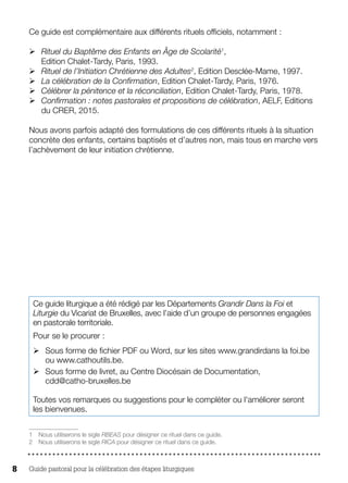 Guide pastoral pour la célébration des étapes liturgiques8
Ce guide est complémentaire aux différents rituels officiels, notamment :
ØØ Rituel du Baptême des Enfants en Âge de Scolarité1
,
Edition Chalet-Tardy, Paris, 1993.
ØØ Rituel de l’Initiation Chrétienne des Adultes2
, Edition Desclée-Mame, 1997.
ØØ La célébration de la Confirmation, Edition Chalet-Tardy, Paris, 1976.
ØØ Célébrer la pénitence et la réconciliation, Edition Chalet-Tardy, Paris, 1978.
ØØ Confirmation : notes pastorales et propositions de célébration, AELF, Editions
du CRER, 2015.
Nous avons parfois adapté des formulations de ces différents rituels à la situation
concrète des enfants, certains baptisés et d’autres non, mais tous en marche vers
l’achèvement de leur initiation chrétienne.
1 Nous utiliserons le sigle RBEAS pour désigner ce rituel dans ce guide.
2  Nous utiliserons le sigle RICA pour désigner ce rituel dans ce guide.
Ce guide liturgique a été rédigé par les Départements Grandir Dans la Foi et
Liturgie du Vicariat de Bruxelles, avec l’aide d’un groupe de personnes engagées
en pastorale territoriale.
Pour se le procurer :
ØØ Sous forme de fichier PDF ou Word, sur les sites www.grandirdans la foi.be
ou www.cathoutils.be.
ØØ Sous forme de livret, au Centre Diocésain de Documentation,
cdd@catho-bruxelles.be
Toutes vos remarques ou suggestions pour le compléter ou l'améliorer seront
les bienvenues.
 