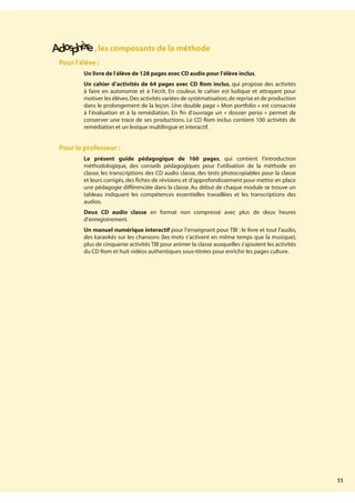 11
,les composants de la méthode
Pour l’élève :
¥ Un livre de l’élève de 128 pages avec CD audio pour l’élève inclus.
¥ Un cahier d’activités de 64 pages avec CD Rom inclus, qui propose des activités
à faire en autonomie et à l’écrit. En couleur, le cahier est ludique et attrayant pour
motiver les élèves.Des activités variées de systématisation,de reprise et de production
dans le prolongement de la leçon. Une double page « Mon portfolio » est consacrée
à l’évaluation et à la remédiation. En fin d’ouvrage un « dossier perso » permet de
conserver une trace de ses productions. Le CD Rom inclus contient 100 activités de
remédiation et un lexique multilingue et interactif.
Pour le professeur :
¥ Le présent guide pédagogique de 160 pages, qui contient l’introduction
méthodologique, des conseils pédagogiques pour l’utilisation de la méthode en
classe, les transcriptions des CD audio classe, des tests photocopiables pour la classe
et leurs corrigés, des fiches de révisions et d’approfondissement pour mettre en place
une pédagogie différenciée dans la classe. Au début de chaque module se trouve un
tableau indiquant les compétences essentielles travaillées et les transcriptions des
audios.
¥ Deux CD audio classe en format non compressé avec plus de deux heures
d’enregistrement.
¥ Un manuel numérique interactif pour l’enseignant pour TBI : le livre et tout l’audio,
des karaokés sur les chansons (les mots s’activent en même temps que la musique),
plus de cinquante activités TBI pour animer la classe auxquelles s’ajoutent les activités
du CD Rom et huit vidéos authentiques sous-titrées pour enrichir les pages culture.
 