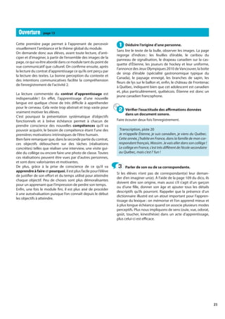 21
Cette première page permet à l’apprenant de percevoir
visuellement l’ambiance et le thème global du module.
On demande donc aux élèves, avant toute lecture, d’anti-
ciper et d’imaginer, à partir de l’ensemble des images de la
page, ce qui va être abordé dans ce module tant du point de
vue communicatif que culturel. On confirme ensuite, après
la lecture du contrat d’apprentissage ce qu’ils ont perçu par
la lecture des textes. La bonne perception du contexte et
des intentions communicatives facilite la compréhension
de l’enregistrement de l’activité 2.
La lecture commentée du contrat d’apprentissage est
indispensable ! En effet, l’apprentissage d’une nouvelle
langue est quelque chose de très difficile à appréhender
pour le cerveau. Cela reste trop abstrait et trop vaste pour
vraiment motiver les élèves.
C’est pourquoi la présentation systématique d’objectifs
fonctionnels et à brève échéance permet à chacun de
prendre conscience des nouvelles compétences qu’il va
pouvoir acquérir, le besoin de compétence étant l’une des
premières motivations intrinsèques de l’être humain.
Bien faire remarquer que, dans la seconde partie du contrat,
ces objectifs débouchent sur des tâches (réalisations
concrètes) telles que réaliser une interview, une visite gui-
dée du collège ou encore faire une photo de classe. Toutes
ces réalisations peuvent être vues par d’autres personnes,
et sont donc valorisantes et motivantes.
De plus, grâce à la prise de conscience de ce qu’il va
apprendre à faire et pourquoi, il est plus facile pour l’élève
de justifier de son effort et du temps utilisé pour atteindre
chaque objectif. Peu de choses sont plus démoralisantes
pour un apprenant que l’impression de perdre son temps.
Enfin, une fois le module fini, il est plus aisé de procéder
à une autoévaluation puisque l’on connaît depuis le début
les objectifs à atteindre.
Déduire l’origine d’une personne.
Sans lire le texte de la bulle, observer les images. La page
regorge d’indices : les feuilles d’érable, le caribou du
panneau de signalisation, le drapeau canadien sur la cas-
quette d’Étienne, les joueurs de hockey et leur uniforme,
l’annonce des Jeux Olympiques 2010 deVancouver, la boîte
de sirop d’érable (spécialité gastronomique typique du
Canada), le paysage enneigé, les branches de sapin, les
fleurs de lys sur le ballon et, enfin, le château de Frontenac
à Québec, indiquent bien que cet adolescent est canadien
et, plus particulièrement, québécois. Étienne est donc un
jeune canadien francophone.
Vérifier l’exactitude des affirmations données
dans un document sonore.
Faire écouter deux fois l’enregistrement.
Transcription, piste 20
Je m’appelle Étienne, je suis canadien, je viens du Québec.
Cette année, j’habite en France, dans la famille de mon cor-
respondantfrançais,Wassim.Jevaisallerdanssoncollège !
Le collège en France, c’est très différent de l’école secondaire
au Québec, mais c’est l’ fun !
Parler de son ou de sa correspondante.
Si les élèves n’ont pas de correspondant(e) leur deman-
der d’en imaginer un(e). À l’aide de la page 109 du dico, ils
doivent dire son origine, mais aussi s’il s’agit d’un garçon
ou d’une fille, donner son âge et ajouter tous les détails
descriptifs qu’ils pourront. Rappeler que la présence d’un
dictionnaire illustré est un atout important pour l’appren-
tissage du lexique : on mémorise et l’on apprend mieux et
à plus longue échéance quand on associe plusieurs modes
perceptifs. Plus nous impliquons de sens (ouïe, vue, odorat,
goût, toucher, kinesthésie) dans un acte d’apprentissage,
plus celui-ci est efficace.
1
1
2
2
3
3
Ouverture
Ouverture page 13
 