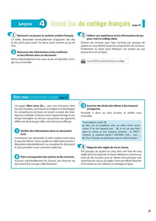 25
Les pages Mon cours de…, que vous trouverez dans
tous les modules, contribuent à intégrer et à développer
les compétences de bases en tenant compte des intel-
ligences multiples à l’œuvre dans l’apprentissage d’une
langue étrangère. Ce recours, qui permet une approche
différente de la langue cible, est motivant et efficace.
Vérifier des informations dans un document
écrit.
Commencer par demander si cette matière existe dans
le pays des élèves. Sinon, quelle est celle la plus proche ?
Répondre individuellement en consultant le document
A, puis procéder à une correction collective.
Faire correspondre des actions et des énoncés.
Associer individuellement les dessins aux énoncés du
document B et corriger collectivement.
Associer des droits des élèves à des énoncés
enregistrés.
Procéder à deux ou trois écoutes et vérifier tous
ensemble.
Transcription, piste 28
a. Moi, j’ai un problème avec un élève d’une autre
classe. Il ne me respecte pas… b. Je ne suis pas bien
dans la classe, je suis toujours stressée… c. PROF :
Antoine, tu voudrais parler ? ANTOINE : Euh… non…
d. Chut ! Écoutez, ne parlez pas tous en même temps !
Négocier des règles de vie en classe.
Par groupes de quatre ou cinq, faire une liste de cinq
règles de vie à respecter en classe. Mettre en commun au
bout de dix minutes, puis se mettre d’accord pour une
seule liste de cinq ou six règles. Faire une affiche illustrée
et la mettre au mur. Mettre ce montage en ligne.
1
1
2
2
3
3
4
4
Mon cours d’instruction civique page 21
Découvrir, en jouant, le système scolaire français.
La veille, demander éventuellement d’apporter des dés
et des pions pour jouer. Par deux, jouer comme au jeu de
l’oie.
Retrouver des informations et les confirmer
ou les infirmer dans un document.
Relire individuellement les cases du jeu et répondre. Corri-
ger tous ensemble.
Utiliser son expérience et les informations du jeu
pour créer le collège idéal.
Donner dix minutes pour faire l’activité par groupes de
quatre ou cinq. Mettre toutes les propositions en commun.
Finalement, la classe peut fabriquer son propre jeu qui
pourra être mis en ligne.
1
1
2
2
3
3
4 Grand jeu du collège français
du collège français page 20
page 20
Leçon
Leçon
Sur le DVD se trouve l’extrait Le collège.
 