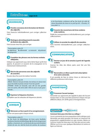 26
GRAMMAIRE
Prendre conscience de la formation du féminin
des adjectifs.
Faire l’exercice individuellement, puis corriger collective-
ment.
Distinguer phonétiquement le masculin
du féminin des adjectifs.
Faire écouter deux fois, puis corriger.
Transcription, piste 29
a. algérienne b. allemande c. marocain d. polonais
e espagnol(e)
Compléter des phrases avec les formes verbales
adéquates.
Indiquer aux apprenants que, de la même façon qu’ils l’ont
apprise, ils peuvent se souvenir de la conjugaison en la
chantonnant intérieurement.
Décrire des personnes avec des adjectifs
de caractère.
Écouter deux fois avant de réaliser l’activité.
Transcription, piste 30
ÉMILIE : Étienne n’est pas timide, il est sérieux en classe mais
aussi très drôle et jamais stressé ! Il est très sportif.
ÉTIENNE : Émilie est bavarde, mais elle est très gentille
avec les autres, elle aime aider ! Elle est aussi un peu gour-
mande…
Exprimer la fréquence d’actions.
Compléter avec les adverbes de fréquences donnés.
LEXIQUE
Retrouver un lieu à partir d’un enregistrement.
Laisser une pause après chaque extrait.
Transcription, piste 31
a. Des bruits de bibliothèque, de livres qu’on feuillette,
ambiancefeutréedebibliothèque.b.Desbruitsdegymnase
(ballon,crissement,etc.).c.Desbruitsdecoursderécréation
(éclats de voix, etc.). d. Des bruits de cantine, de couteaux
et de fourchettes, ambiance self. e. Des bruits de salle de
classe (brouhaha de classe et un prof qui dit : « Écoutez, s’il
vous plaît ! »).
Associer des couvertures de livres scolaires
à des matières.
Établir les correspondances individuellement, puis corriger
collectivement.
Utiliser et accorder les adjectifs de caractère.
Faire l’activité individuellement, puis corriger collective-
ment.
COMMUNICATION
Deviner un jour de la semaine à partir de l’agenda
scolaire.
Inverser les rôles des élèves après avoir fait une fois
l’activité.
Reconnaître un élève à partir de la description
d’un autre camarade.
Il est possible de faire la même chose en décrivant les
différents professeurs de la classe.
PHONÉTIQUE
Prononcer l’accent tonique.
Demander aux apprenants de rappeler la place de l’accent
tonique dans un mot, puis faire prononcer chaque mot par
différents élèves. On vérifie grâce à l’enregistrement.
apprendre
apprendre à
à apprendre
apprendre
Comment faire pour être bien au collège ?
Lire et commenter les trois propositions de la rubrique, puis
demander, par petits groupes, de trouver un maximum de
propositions supplémentaires en sept minutes. Mettre en
commun toutes les listes pour n’en faire plus qu’une seule.
Afficher sur le mur avec quelques illustrations et mettre en
ligne sur Internet.
1
1
2
2
3
3
4
4
5
5
6
6
7
7
8
8
9
9
10
10
11
11
Entraîne-toi pages 22-23
 