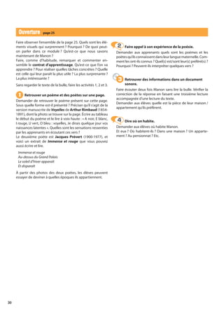 30
Ouverture
Ouverture page 25
Faire observer l’ensemble de la page 25. Quels sont les élé-
ments visuels qui surprennent ? Pourquoi ? De quoi peut-
on parler dans ce module ? Qu’est-ce que nous savons
maintenant de Manon ?
Faire, comme d’habitude, remarquer et commenter en-
semble le contrat d’apprentissage. Qu’est-ce que l’on va
apprendre ? Pour réaliser quelles tâches concrètes ? Quelle
est celle qui leur paraît la plus utile ? La plus surprenante ?
La plus intéressante ?
Sans regarder le texte de la bulle, faire les activités 1, 2 et 3.
Retrouver un poème et des poètes sur une page.
Demander de retrouver le poème présent sur cette page.
Sous quelle forme est-il présenté ? Préciser qu’il s’agit de la
version manuscrite de Voyelles de Arthur Rimbaud (1854-
1891), dont la photo se trouve sur la page. Écrire au tableau
le début du poème et le lire à voix haute : « A noir, E blanc,
I rouge, U vert, O bleu : voyelles, Je dirais quelque jour vos
naissances latentes ». Quelles sont les sensations ressenties
par les apprenants en écoutant ces vers ?
Le deuxième poète est Jacques Prévert (1900-1977), et
voici un extrait de Immense et rouge que vous pouvez
aussi écrire et lire.
Immense et rouge
Au-dessus du Grand Palais
Le soleil d’hiver apparaît
Et disparaît
À partir des photos des deux poètes, les élèves peuvent
essayer de deviner à quelles époques ils appartiennent.
Faire appel à son expérience de la poésie.
Demander aux apprenants quels sont les poèmes et les
poètesqu’ilsconnaissentdansleurlanguematernelle.Com-
ment les ont-ils connus ? Quel(s) est/sont leur(s) préféré(s) ?
Pourquoi ? Peuvent-ils interpréter quelques vers ?
Retrouver des informations dans un document
sonore.
Faire écouter deux fois Manon sans lire la bulle. Vérifier la
correction de la réponse en faisant une troisième lecture
accompagnée d’une lecture du texte.
Demander aux élèves quelle est la pièce de leur maison /
appartement qu’ils préfèrent.
Dire où on habite.
Demander aux élèves où habite Manon.
Et eux ? Où habitent-ils ? Dans une maison ? Un apparte-
ment ? Au pensionnat ? Etc.
1
1
2
2
3
3
4
4
 