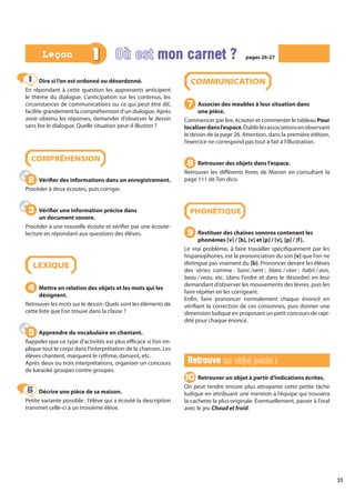 31
Dire si l’on est ordonné ou désordonné.
En répondant à cette question les apprenants anticipent
le thème du dialogue. L’anticipation sur les contenus, les
circonstances de communications ou ce qui peut être dit,
facilite grandement la compréhension d’un dialogue. Après
avoir obtenu les réponses, demander d’observer le dessin
sans lire le dialogue. Quelle situation peut-il illustrer ?
COMPRÉHENSION
Vérifier des informations dans un enregistrement.
Procéder à deux écoutes, puis corriger.
Vérifier une information précise dans
un document sonore.
Procéder à une nouvelle écoute et vérifier par une écoute-
lecture en répondant aux questions des élèves.
LEXIQUE
Mettre en relation des objets et les mots qui les
désignent.
Retrouver les mots sur le dessin. Quels sont les éléments de
cette liste que l’on trouve dans la classe ?
Apprendre du vocabulaire en chantant.
Rappeler que ce type d’activités est plus efficace si l’on im-
plique tout le corps dans l’interprétation de la chanson. Les
élèves chantent, marquent le rythme, dansent, etc.
Après deux ou trois interprétations, organiser un concours
de karaoké groupes contre groupes.
Décrire une pièce de sa maison.
Petite variante possible : l’élève qui a écouté la description
transmet celle-ci à un troisième élève.
COMMUNICATION
Associer des meubles à leur situation dans
une pièce.
Commencer par lire, écouter et commenter le tableau Pour
localiserdansl’espace.Établirlesassociationsenobservant
le dessin de la page 26. Attention, dans la première édition,
l’exercice ne correspond pas tout à fait à l’illustration.
Retrouver des objets dans l’espace.
Retrouver les différents livres de Manon en consultant la
page 111 de Ton dico.
PHONÉTIQUE
Restituer des chaînes sonores contenant les
phonèmes [v] / [b], [v] et [p] / [v], [p] / [f].
Le vrai problème, à faire travailler spécifiquement par les
hispanophones, est la prononciation du son [v] que l’on ne
distingue pas vraiment du [b]. Prononcer devant les élèves
des séries comme : banc /vent ; blanc / vlan ; habit / avis,
beau / veau, etc. (dans l’ordre et dans le désordre) en leur
demandant d’observer les mouvements des lèvres, puis les
faire répéter en les corrigeant.
Enfin, faire prononcer normalement chaque énoncé en
vérifiant la correction de ces consonnes, puis donner une
dimension ludique en proposant un petit concours de rapi-
dité pour chaque énoncé.
Retrouve
Retrouve un objet perdu !
un objet perdu !
Retrouver un objet à partir d’indications écrites.
On peut rendre encore plus attrayante cette petite tâche
ludique en attribuant une mention à l’équipe qui trouvera
la cachette la plus originale. Éventuellement, passer à l’oral
avec le jeu Chaud et froid.
1
1
2
2
3
3
4
4
5
5
6
6
7
7
8
8
9
9
10
10
1 Où est mon carnet ?
mon carnet ? pages 26-27
pages 26-27
Leçon
Leçon
 