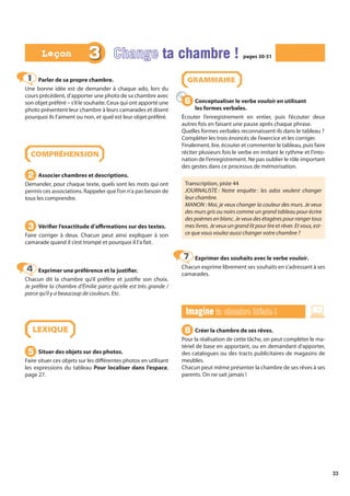 33
Parler de sa propre chambre.
Une bonne idée est de demander à chaque ado, lors du
cours précédent, d’apporter une photo de sa chambre avec
son objet préféré – s’il le souhaite. Ceux qui ont apporté une
photo présentent leur chambre à leurs camarades et disent
pourquoi ils l’aiment ou non, et quel est leur objet préféré.
COMPRÉHENSION
Associer chambres et descriptions.
Demander, pour chaque texte, quels sont les mots qui ont
permis ces associations. Rappeler que l’on n’a pas besoin de
tous les comprendre.
Vérifier l’exactitude d’affirmations sur des textes.
Faire corriger à deux. Chacun peut ainsi expliquer à son
camarade quand il s’est trompé et pourquoi il l’a fait.
Exprimer une préférence et la justifier.
Chacun dit la chambre qu’il préfère et justifie son choix.
Je préfère la chambre d’Émilie parce qu’elle est très grande /
parce qu’il y a beaucoup de couleurs. Etc.
LEXIQUE
Situer des objets sur des photos.
Faire situer ces objets sur les différentes photos en utilisant
les expressions du tableau Pour localiser dans l’espace,
page 27.
GRAMMAIRE
Conceptualiser le verbe vouloir en utilisant
les formes verbales.
Écouter l’enregistrement en entier, puis l’écouter deux
autres fois en faisant une pause après chaque phrase.
Quelles formes verbales reconnaissent-ils dans le tableau ?
Compléter les trois énoncés de l’exercice et les corriger.
Finalement, lire, écouter et commenter le tableau, puis faire
réciter plusieurs fois le verbe en imitant le rythme et l’into-
nation de l’enregistrement. Ne pas oublier le rôle important
des gestes dans ce processus de mémorisation.
Transcription, piste 44
JOURNALISTE : Notre enquête : les ados veulent changer
leur chambre.
MANON : Moi, je veux changer la couleur des murs. Je veux
des murs gris ou noirs comme un grand tableau pour écrire
des poèmes en blanc. Je veux des étagères pour ranger tous
mes livres. Je veux un grand lit pour lire et rêver. Et vous, est-
ce que vous voulez aussi changer votre chambre ?
Exprimer des souhaits avec le verbe vouloir.
Chacun exprime librement ses souhaits en s’adressant à ses
camarades.
Imagine
Imagine ta chambre idéale !
ta chambre idéale !
Créer la chambre de ses rêves.
Pour la réalisation de cette tâche, on peut compléter le ma-
tériel de base en apportant, ou en demandant d’apporter,
des catalogues ou des tracts publicitaires de magasins de
meubles.
Chacun peut même présenter la chambre de ses rêves à ses
parents. On ne sait jamais !
1
1
2
2
3
3
4
4
5
5
6
6
7
7
8
8
3 Change ta chambre !
ta chambre ! pages 30-31
pages 30-31
Leçon
Leçon
 