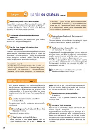 34
Si les textes et les auteurs sont bien choisis, l’abord de
la littérature dans une langue étrangère est rapidement
gratifiant et donne à l’apprenant une sensation indis-
cutable de plaisir et de compétence. C’est une bonne
occasion pour inciter à la lecture d’ouvrages en français
facile.
Associer des commentaires sur un livre
à sa couverture.
Demander quels sont les indices qui permettent les
associations.
Déduire le genre d’un livre à partir de son titre
et de sa couverture.
Chacun justifie ses associations.
Exprimer ses goûts en littérature.
Comme l’exprime si bien Daniel Pennac dans ses
« Droits imprescriptibles du lecteur » (Comme un
roman, 1992), le lecteur a tous les droits, y compris celui
de ne pas lire. C’est donc dans le respect que l’on écou-
tera tous les commentaires des élèves / lecteurs.
Faire correspondre un extrait de livre
à son titre.
Chacun dit ce qui lui permet d’établir les liens entre
extraits et titres.
Mettre en scène un poème.
Préciser que seulement deux de ces extraits sont des
poèmes. Lesquels ? Pourquoi ?
Rappelons l’importance de la posture du corps, de la
gestuelle et de la mimique dans l’interprétation d’un
poème ou d’une chanson. Pour « Le cancre », on peut
aussi demander au deuxième élève de mimer les actions
du personnage pendant la lecture du poème par son
camarade.
1
1
2
2
3
3
4
4
5
5
Mon cours de littérature page 33
Faire correspondre textes et illustrations.
Donner trois minutes pour faire l’exercice. Demander s’ils
connaissentd’autreschâteauxfrançais.Dansquellerégion ?
Comment l’ont-il connu ? Visite en France, cours d’histoire,
reportage ou documentaire à la télévision.
Trouver des informations concrètes dans
des textes.
Après avoir fait l’exercice, les élèves disent quels sont les
mots qui leur ont permis de répondre.
Vérifier l’exactitude d’affirmations dans
un document oral.
Faire deux écoutes complètes et demander d’essayer de ré-
pondre. Ensuite, faire une nouvelle écoute en faisant une
pause après chaque action du roi. Chacun corrige éventuel-
lement les options qu’il avait choisies. Faire une dernière
écoute complète pour la correction collective.
Transcription, piste 46
Vous êtes dans la chambre du roi Louis XIV. Le matin, une
centaine de personnes sont dans la chambre et regardent
le roi se lever. « Sire, voilà l’heure ! » … Nous traversons la
galerie des Glaces, comme le roi quand il va travailler avec
ses ministres… Après le déjeuner, le roi fait une promenade
ici, dans les jardins du château. Il y a toujours beaucoup de
monde avec lui… Nous sommes encore dans la chambre
du roi. Il est 23 heures, le roi se couche. Il y a toujours beau-
coup de personnes autour de lui.
Reconnaître un lieu à partir d’un document
enregistré.
Écouter à nouveau l’enregistrement de l’activité 3. Qu’est-
ce qui, dans le document, les a mis sur la piste ?
Réaliser un court documentaire sur
un monument de son pays.
Il est toujours très stimulant de pouvoir montrer ses savoir-
faire. Voici encore une tâche concrète, très motivante, dont
les ados pourront montrer le résultat à leurs camarades, à
leurs parents et, via Internet, à d’autres personnes.
Pour aller un peu plus loin, demander d’ajouter des ima-
ges au montage : on obtient alors un beau reportage audio-
visuel dont tous seront très fiers. Limiter le document à une
durée de deux minutes.
1
1
2
2
3
3
4
4
5
5
4 La vie de château
de château page 32
page 32
Leçon
Leçon
Sur le DVD se trouve l’extrait Les châteaux, avec des
informations sur les châteaux français.
 