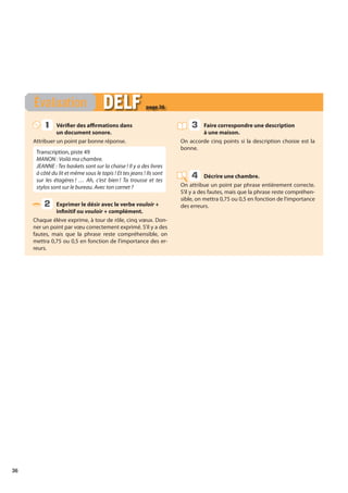 36
Vérifier des affirmations dans
un document sonore.
Attribuer un point par bonne réponse.
Transcription, piste 49
MANON : Voilà ma chambre.
JEANNE : Tes baskets sont sur la chaise ! Il y a des livres
à côté du lit et même sous le tapis ! Et tes jeans ! Ils sont
sur les étagères ! … Ah, c’est bien ! Ta trousse et tes
stylos sont sur le bureau. Avec ton carnet ?
Exprimer le désir avec le verbe vouloir +
infinitif ou vouloir + complément.
Chaque élève exprime, à tour de rôle, cinq vœux. Don-
ner un point par vœu correctement exprimé. S’il y a des
fautes, mais que la phrase reste compréhensible, on
mettra 0,75 ou 0,5 en fonction de l’importance des er-
reurs.
Faire correspondre une description
à une maison.
On accorde cinq points si la description choisie est la
bonne.
Décrire une chambre.
On attribue un point par phrase entièrement correcte.
S’il y a des fautes, mais que la phrase reste compréhen-
sible, on mettra 0,75 ou 0,5 en fonction de l’importance
des erreurs.
Évaluation DELF
DELF page 36
1
1
2
3
4
 