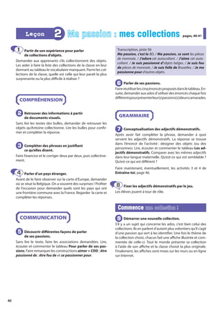 40
Partir de son expérience pour parler
de collections d’objets.
Demander aux apprenants s’ils collectionnent des objets.
Les aider à faire la liste des collections de la classe en leur
donnant au tableau le vocabulaire manquant. Parmi les col-
lections de la classe, quelle est celle qui leur paraît la plus
surprenante ou la plus difficile à réaliser ?
COMPRÉHENSION
Retrouver des informations à partir
de documents visuels.
Sans lire les textes des bulles, demander de retrouver les
objets qu’Antoine collectionne. Lire les bulles pour confir-
mer et compléter la réponse.
Compléter des phrases en justifiant
ce qu’elles disent.
Faire l’exercice et le corriger deux par deux, puis collective-
ment.
Parler d’un pays étranger.
Avant de le faire observer sur la carte d’Europe, demander
où se situe la Belgique. On a souvent des surprises ! Profiter
de l’occasion pour demander quels sont les pays qui ont
une frontière commune avec la France. Regarder la carte et
compléter les réponses.
COMMUNICATION
Découvrir différentes façons de parler
de ses passions.
Sans lire le texte, faire les associations demandées. Lire,
écouter et commenter le tableau Pour parler de ses pas-
sions. Faire remarquer les constructions aimer + COD ; être
passionné de ; être fou de et se passionner pour.
Transcription, piste 56
Ma passion, c’est la BD. / Ma passion, ce sont les pièces
de monnaie. / J’adore cet autocollant. / J’aime cet auto-
collant. / Je suis passionné d’objets belges. / Je suis fou
de pièces de monnaie. / Je suis folle de Bruxelles. / Je me
passionne pour d’autres objets.
Parler de ses passions.
Faireréutiliserlescinqénoncésproposésdansletableau.En-
suite, demander aux ados d’utiliser des énoncés chaque fois
différentspourprésenterleur(s)passions(s)àleurscamarades.
GRAMMAIRE
Conceptualisation des adjectifs démonstratifs.
Après avoir fait compléter la phrase, demander à quoi
servent les adjectifs démonstratifs. La réponse se trouve
dans l’énoncé de l’activité : désigner des objets (ou des
personnes). Lire, écouter et commenter le tableau Les ad-
jectifs démonstratifs. Comparer avec les mêmes adjectifs
dans leur langue maternelle. Qu’est-ce qui est semblable ?
Qu’est-ce qui est différent ?
Faire maintenant, éventuellement, les activités 3 et 4 de
Entraîne-toi, page 46.
Fixer les adjectifs démonstratifs par le jeu.
Les élèves jouent à tour de rôle.
Commence
Commence une collection !
une collection !
Démarrer une nouvelle collection.
S’il y a un sujet qui concerne les ados, c’est bien celui des
collections. Ils en parlent d’autant plus volontiers qu’il s’agit
d’une passion qui sert à les identifier. Une fois le thème de
la collection choisi, chacun fait une affiche illustrée et com-
mentée de celle-ci. Tout le monde présente sa collection
à l’aide de son affiche et la classe choisit la plus originale.
Finalement, les affiches sont mises sur les murs ou en ligne
sur Internet.
1
1
2
2
3
3
4
4
5
5
6
6
7
7
8
8
9
9
2 Ma passion : mes collections
mes collections pages, 40-41
pages, 40-41
Leçon
Leçon
 
