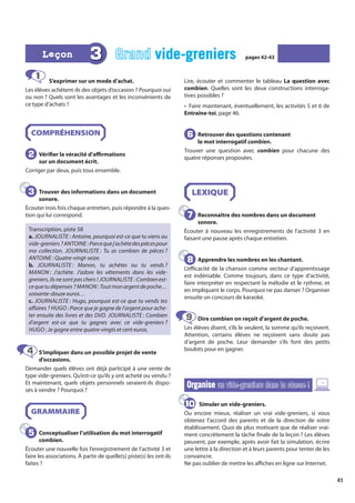 41
1 S’exprimer sur un mode d’achat.
Les élèves achètent-ils des objets d’occasion ? Pourquoi oui
ou non ? Quels sont les avantages et les inconvénients de
ce type d’achats ?
COMPRÉHENSION
Vérifier la véracité d’affirmations
sur un document écrit.
Corriger par deux, puis tous ensemble.
Trouver des informations dans un document
sonore.
Écouter trois fois chaque entretien, puis répondre à la ques-
tion qui lui correspond.
Transcription, piste 58
a. JOURNALISTE : Antoine, pourquoi est-ce que tu viens au
vide-greniers ?ANTOINE :Parcequej’achètedespiècespour
ma collection. JOURNALISTE : Tu as combien de pièces ?
ANTOINE : Quatre-vingt-seize.
b. JOURNALISTE : Manon, tu achètes ou tu vends ?
MANON : J’achète. J’adore les vêtements dans les vide-
greniers, ils ne sont pas chers ! JOURNALISTE : Combien est-
cequetudépenses ? MANON :Toutmonargentdepoche…
soixante-douze euros…
c. JOURNALISTE : Hugo, pourquoi est-ce que tu vends tes
affaires ? HUGO : Parce que je gagne de l’argent pour ache-
ter ensuite des livres et des DVD. JOURNALISTE : Combien
d’argent est-ce que tu gagnes avec ce vide-greniers ?
HUGO : Je gagne entre quatre-vingts et cent euros.
S’impliquer dans un possible projet de vente
d’occasions.
Demander quels élèves ont déjà participé à une vente de
type vide-greniers. Qu’est-ce qu’ils y ont acheté ou vendu ?
Et maintenant, quels objets personnels seraient-ils dispo-
sés à vendre ? Pourquoi ?
GRAMMAIRE
Conceptualiser l’utilisation du mot interrogatif
combien.
Écouter une nouvelle fois l’enregistrement de l’activité 3 et
faire les associations. À partir de quelle(s) piste(s) les ont-ils
faites ?
Lire, écouter et commenter le tableau La question avec
combien. Quelles sont les deux constructions interroga-
tives possibles ?
• Faire maintenant, éventuellement, les activités 5 et 6 de
Entraîne-toi, page 46.
Retrouver des questions contenant
le mot interrogatif combien.
Trouver une question avec combien pour chacune des
quatre réponses proposées.
LEXIQUE
Reconnaître des nombres dans un document
sonore.
Écouter à nouveau les enregistrements de l’activité 3 en
faisant une pause après chaque entretien.
Apprendre les nombres en les chantant.
L’efficacité de la chanson comme vecteur d’apprentissage
est indéniable. Comme toujours, dans ce type d’activité,
faire interpréter en respectant la mélodie et le rythme, et
en impliquant le corps. Pourquoi ne pas danser ? Organiser
ensuite un concours de karaoké.
Dire combien on reçoit d’argent de poche.
Les élèves disent, s’ils le veulent, la somme qu’ils reçoivent.
Attention, certains élèves ne reçoivent sans doute pas
d’argent de poche. Leur demander s’ils font des petits
boulots pour en gagner.
Organise
Organise un vide-greniers dans la classe !
un vide-greniers dans la classe !
Simuler un vide-greniers.
Ou encore mieux, réaliser un vrai vide-greniers, si vous
obtenez l’accord des parents et de la direction de votre
établissement. Quoi de plus motivant que de réaliser vrai-
ment concrètement la tâche finale de la leçon ? Les élèves
peuvent, par exemple, après avoir fait la simulation, écrire
une lettre à la direction et à leurs parents pour tenter de les
convaincre.
Ne pas oublier de mettre les affiches en ligne sur Internet.
2
2
3
3
4
4
5
5
6
6
7
7
8
8
9
9
10
10
3 Grand vide-greniers
vide-greniers pages 42-43
pages 42-43
Leçon
Leçon
 