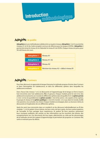 5
,le public
Adosphèreestuneméthodepouradolescentssurquatreniveaux.Adosphère1,2et3couvrentles
niveaux A1 et A2 du Cadre européen commun de référence pour les langues (CECRL). Adosphère 4
permet de réviser le niveau A2 et d’aborder le niveau B1 du CECRL.Chaque niveau est prévu pour
50 à 60 heures de cours.
Adosphère 1 Niveau A1
Adosphère 2 Niveau A1-A2
Adosphère 3 Niveau A2
Adosphère 4 Révision du niveau A2 + début niveau B1
,l’univers
Pour faire découvrir et apprendre la langue française,la méthode propose d’entrer dans l’univers
et dans l’atmosphère de l’adolescence, et dans les différentes sphères dans lesquelles les
adolescents évoluent.
Dans chacun des niveaux 1 et 2, la découverte et l’apprentissage de la langue se font à travers
huit rencontres avec huit adolescents, filles et garçons. Chaque module porte le nom d’un des
adolescents et présente son monde,les différentes sphères dans lesquelles il vit :la sphère privée
(« moi » et ma vie quotidienne),la sphère sociale (« moi et les autres »,les copains et les copines,
le groupe,le réseau) et la sphère publique (« moi et le monde » et ce qui,dans le monde,éveille
mes passions,ma curiosité,mes rêves).Chaque module accompagne,dans sa structure même,la
découverte et l’exploration de ces différentes sphères.
Après les avoir tous rencontrés dans un module 0, on les découvre individuellement au fil des
modules 1 à 8. Ils parlent d’eux-mêmes, de leurs amis, de leurs goûts, de leurs préoccupations,
de l’actualité, ils font partager leurs expériences, ils parlent de leurs passions, présentent
leurs musiques préférées, des articles ou des informations qui les touchent, des photos, des
enregistrements, etc. Ces documents de tous types, sélectionnés ou créés par les personnages
de la méthode, servent de support d’apprentissage et permettent de proposer un contexte réel,
varié et motivant pour les élèves.
Introduction
méthodologique
 