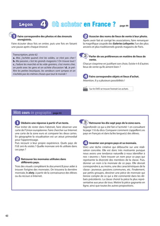 42
Faire correspondre des photos et des énoncés
enregistrés.
Faire écouter deux fois en entier, puis une fois en faisant
une pause après chaque énoncé.
Transcription, piste 62
a. Moi, j’achète quand c’est les soldes, ce n’est pas cher !
b. Ma passion, c’est les grands magasins ! On trouve tout !
c. J’adore les marchés et les vide-greniers, c’est moins cher,
on parle avec les gens et on achète d’occasion ! d. Je pré-
fère les petites boutiques, les vendeurs sont sympas et on
n’achète pas les mêmes choses que tout le monde !
Associer des noms de lieux de vente à leur photo.
Après avoir fait et corrigé les associations, faire remarquer
la magnifique coupole des Galeries Lafayette, l’un des plus
anciens et plus traditionnels grands magasins de Paris.
Parler de ses préférences en matière de lieux de
vente.
Chacun s’exprime en justifiant son choix. Existe-t-il d’autres
lieux de vente qu’ils aiment bien ?
Faire correspondre objets et lieux d’achat.
Attention, il y a plusieurs possibilités !
1
1 2
2
3
3
4
4
Déduire une réponse à partir d’un texte.
Pour éviter de rester dans l’abstrait, faire observer une
carte de l’Union européenne. Faire chercher sur Internet
une carte de la zone euro et comparer les deux cartes.
En géographie la visualisation est un atout primordial
pour l’apprentissage.
Puis recourir à leur propre expérience. Quels pays de
l’UE ont-ils visités ? Quelle monnaie ont-ils utilisée dans
ces pays ?
Retrouver les monnaies utilisées dans
différents pays.
Trois des visuels complètent le document B pour aider à
trouver l’origine des monnaies. On trouvera la dernière
monnaie, le zloty, à partir de la connaissance des élèves
ou du recours à Internet.
Retrouver les dix-sept pays de la zone euro.
Approfondir ce qui a été fait à l’activité 1 en consultant
la page 116 du dico. Comparer comment s’appellent ces
pays en français et dans la/les langue(s) des élèves.
Inventer son propre pays et sa monnaie.
Voici une tâche créative qui débouche sur une réali-
sation concrète. Elle est donc très motivante puisque
nous avons une tendance naturelle à nous identifier à
nos « œuvres ». Faire trouver un nom pour ce pays qui
représente la diversité des membres de la classe. Puis,
donner un nom à la monnaie de ce pays. Elle devrait
correspondre à, au moins, une des caractéristiques de la
classe : jeunesse, passions communes, etc. Finalement,
par petits groupes, dessiner une pièce de monnaie qui
tienne compte de ce qui a été commenté dans les dé-
bats précédents. La classe choisit la pièce la plus repré-
sentative aux yeux de tous. Mettre la pièce gagnante en
ligne, ainsi que toutes les autres propositions.
1
1
2
2
3
3
4
4
Mon cours de geographie page 45
4 Où acheter en France ?
en France ? page 44
page 44
Leçon
Leçon
Sur le DVD se trouve l’extrait Les achats.
 