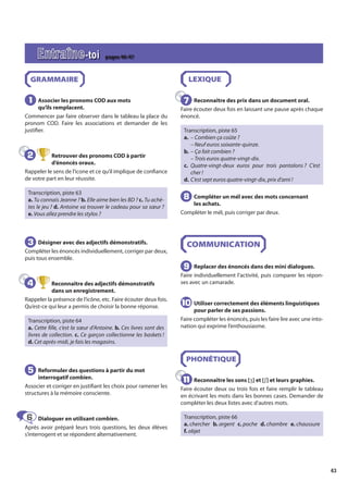 43
GRAMMAIRE
Associer les pronoms COD aux mots
qu’ils remplacent.
Commencer par faire observer dans le tableau la place du
pronom COD. Faire les associations et demander de les
justifier.
Retrouver des pronoms COD à partir
d’énoncés oraux.
Rappeler le sens de l’icone et ce qu’il implique de confiance
de votre part en leur réussite.
Transcription, piste 63
a. Tu connais Jeanne ? b. Elle aime bien les BD ? c. Tu achè-
tes le jeu ? d. Antoine va trouver le cadeau pour sa sœur ?
e. Vous allez prendre les stylos ?
Désigner avec des adjectifs démonstratifs.
Compléter les énoncés individuellement, corriger par deux,
puis tous ensemble.
Reconnaître des adjectifs démonstratifs
dans un enregistrement.
Rappeler la présence de l’icône, etc. Faire écouter deux fois.
Qu’est-ce qui leur a permis de choisir la bonne réponse.
Transcription, piste 64
a. Cette fille, c’est la sœur d’Antoine. b. Ces livres sont des
livres de collection. c. Ce garçon collectionne les baskets !
d. Cet après-midi, je fais les magasins.
Reformuler des questions à partir du mot
interrogatif combien.
Associer et corriger en justifiant les choix pour ramener les
structures à la mémoire consciente.
Dialoguer en utilisant combien.
Après avoir préparé leurs trois questions, les deux élèves
s’interrogent et se répondent alternativement.
LEXIQUE
Reconnaître des prix dans un document oral.
Faire écouter deux fois en laissant une pause après chaque
énoncé.
Transcription, piste 65
a. – Combien ça coûte ?
– Neuf euros soixante-quinze.
b. – Ça fait combien ?
– Trois euros quatre-vingt-dix.
c. Quatre-vingt-deux euros pour trois pantalons ? C’est
cher !
d. C’est sept euros quatre-vingt-dix, prix d’ami !
Compléter un mél avec des mots concernant
les achats.
Compléter le mél, puis corriger par deux.
COMMUNICATION
Replacer des énoncés dans des mini dialogues.
Faire individuellement l’activité, puis comparer les répon-
ses avec un camarade.
Utiliser correctement des éléments linguistiques
pour parler de ses passions.
Faire compléter les énoncés, puis les faire lire avec une into-
nation qui exprime l’enthousiasme.
PHONÉTIQUE
Reconnaître les sons [ʒ] et [ʃ] et leurs graphies.
Faire écouter deux ou trois fois et faire remplir le tableau
en écrivant les mots dans les bonnes cases. Demander de
compléter les deux listes avec d’autres mots.
Transcription, piste 66
a. chercher b. argent c. poche d. chambre e. chaussure
f. objet
1
1
2
2
3
3
4
4
5
5
6
6
7
7
8
8
9
9
10
10
11
11
Entraîne-toi pages 46-47
 