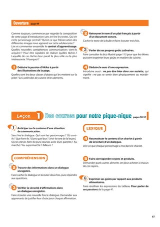 47
Anticiper sur le contenu d’une situation
de communication.
Sans lire le dialogue. Qui sont les personnages ? Où sont-
ils ? Que font-ils ? Dans quel but ? (Voir le titre de la leçon.)
Où les élèves font-ils leurs courses avec leurs parents ? Au
marché ? Au supermarché ? Ailleurs ?
COMPRÉHENSION
Trouver des informations dans un dialogue
enregistré.
Faire cacher le dialogue et écouter deux fois, puis répondre
aux questions.
Vérifier la véracité d’affirmations dans
un dialogue enregistré.
Faire écouter une nouvelle fois le dialogue. Demander aux
apprenants de justifier leur choix pour chaque affirmation.
LEXIQUE
Reconstituer le contenu d’un chariot à partir
de la lecture d’un dialogue.
Dire ce que chaque personnage a mis dans le chariot.
Faire correspondre rayons et produits.
Demander quels autres aliments on peut acheter à chacun
de ces rayons.
Exprimer ses goûts par rapport aux produits
alimentaires.
Faire réutiliser les expressions du tableau Pour parler de
ses passions de la page 41.
1
1
2
2
3
3
4
4
5
5
6
6
1 Des courses pour notre pique-nique
pour notre pique-nique pages 50-51
pages 50-51
Leçon
Leçon
Comme toujours, commencer par regarder la composition
de cette page d’introduction sans en lire les textes. Qui en
est le personnage central ? Qu’est-ce que l’observation des
différentes images nous apprend sur cette adolescente ?
Lire et commenter ensemble le contrat d’apprentissage.
Quelles nouvelles compétences communicatives vont-ils
acquérir ? Pour être capables de réaliser quelles tâches ?
Laquelle de ces tâches leur paraît la plus utile ou la plus
intéressante ? Pourquoi ?
Déduire la passion d’Akiko à partir
des illustrations de la page.
Quelles sont les deux classes d’objets qui les mettent sur la
piste ? Les ustensiles de cuisine et les aliments.
Retrouver le nom d’un plat français à partir
d’un document sonore.
Cacher le texte de la bulle et faire écouter trois fois.
Parler de ses propres goûts culinaires.
Faire consulter le dico illustré page 113 pour que les élèves
puissent exprimer leurs goûts en matière de cuisine.
Déduire le sens d’une expression.
Introduire aussi : ne pas être bien dans son assiette, qui
signifie : ne pas se sentir bien physiquement ou morale-
ment.
1
1
2
2
3
3
4
4
Ouverture
Ouverture page 49
 
