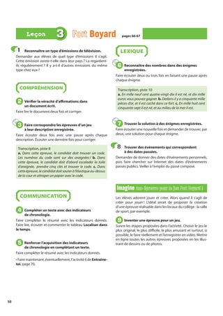 58
Reconnaître un type d’émissions de télévision.
Demander aux élèves de quel type d’émissions il s’agit.
Cette émission existe-t-elle dans leur pays ? La regardent-
ils régulièrement ? Il y a-t-il d’autres émissions du même
type chez eux ?
COMPRÉHENSION
Vérifier la véracité d’affirmations dans
un document écrit.
Faire lire le document deux fois et corriger.
Faire correspondre les épreuves d’un jeu
à leur description enregistrée.
Faire écouter deux fois avec une pause après chaque
description. Écouter une dernière fois pour corriger.
Transcription, piste 8
a. Dans cette épreuve, le candidat doit trouver un code.
Les numéros du code sont sur des araignées ! b. Dans
cette épreuve, le candidat doit d’abord escalader la toile
d’araignée, prendre cinq clés et trouver le code. c. Dans
cetteépreuve,lecandidatdoitsauteràl’élastiqueau-dessus
de la cour et attraper un papier avec le code.
COMMUNICATION
Compléter un texte avec des indicateurs
de chronologie.
Faire compléter le résumé avec les indicateurs donnés.
Faire lire, écouter et commenter le tableau Localiser dans
le temps.
Renforcer l’acquisition des indicateurs
de chronologie en complétant un texte.
Faire compléter le résumé avec les indicateurs donnés.
• Faire maintenant, éventuellement, l’activité 6 de Entraîne-
toi, page 70.
LEXIQUE
Reconnaître des nombres dans des énigmes
enregistrées.
Faire écouter deux ou trois fois en faisant une pause après
chaque énigme.
Transcription, piste 10
a. En mille neuf cent quatre-vingt-dix il est né, et dix mille
euros vous pouvez gagner. b. Dedans il y a cinquante mille
pièces d’or, et il est caché dans ce fort. c. En mille huit cent
cinquante-sept il est né, et au milieu de la mer il est.
Trouver la solution à des énigmes enregistrées.
Faire écouter une nouvelle fois et demander de trouver, par
deux, une solution pour chaque énigme.
Trouver des événements qui correspondent
à des dates passées.
Demander de donner des dates d’événements personnels,
puis faire chercher sur Internet des dates d’événements
passés publics. Veiller à l’emploi du passé composé.
Imagine
Imagine une épreuve pour le jeu Fort Boyard !
une épreuve pour le jeu Fort Boyard !
Les élèves adorent jouer et créer. Alors quand il s’agit de
créer pour jouer ! L’idéal serait de proposer la création
d’une épreuve réalisable dans les locaux du collège : la salle
de sport, par exemple.
Inventer une épreuve pour un jeu.
Suivre les étapes proposées dans l’activité. Choisir le jeu le
plus original, le plus difficile, le plus amusant et surtout, si
possible, le faire réellement et l’enregistrer en vidéo. Mettre
en ligne toutes les autres épreuves proposées en les illus-
trant de dessins ou de photos.
1
1
2
2
3
3
4
4
5
5
6
6
7
7
8
8
9
9
3 Fort Boyard
Boyard pages 66-67
pages 66-67
Leçon
Leçon
 