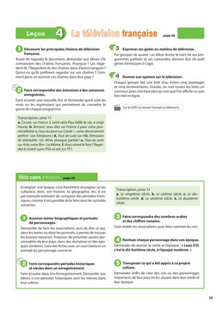 59
Enseigner une langue, c’est forcément enseigner sa/ses
culture(s), donc son histoire, sa géographie, etc. Il est
par exemple motivant de comparer des périodes histo-
riques, comme il est possible de le faire dans les activités
suivantes.
Associer textes biographiques et portraits
de personnages.
Demander de faire les associations, puis de dire ce qui,
dans les textes ou dans les portraits, a permis de trouver
les bonnes réponses. Proposer de présenter quatre per-
sonnalités de leur pays, dans des domaines et des épo-
ques similaires. Faire des fiches avec un court texte et un
portrait du personnage concerné.
Faire correspondre périodes historiques
et siècles dans un enregistrement.
Faire écouter deux fois l’enregistrement. Demander aux
élèves si ces périodes historiques sont les mêmes dans
leur culture.
Transcription, piste 12
a. Le vingtième siècle. b. Le sixième siècle. c. Le dix-
huitième siècle. d. Le seizième siècle. e. Le douzième
siècle.
Faire correspondre des nombres arabes
et des chiffres romains.
Faire établir les associations, puis faire nommer les rois.
Resituer chaque personnage dans son époque.
Demander de donner le siècle et l’époque : « Louis XVI,
c’est le dix-huitième siècle, à l’époque moderne. »
Transposer ce qui a été appris à sa propre
culture.
Demander enfin de citer des rois ou des personnages
importants de leur pays en les situant dans leur siècle et
leur époque.
1
1
2
2
3
3
4
4
5
5
Mon cours d’histoire page 69
Découvrir les principales chaînes de télévision
française.
Avant de regarder le document, demander aux élèves s’ils
connaissent des chaînes françaises. Pourquoi ? Les regar-
dent-ils ? Regardent-ils des chaînes dans d’autres langues ?
Qu’est-ce qu’ils préfèrent regarder sur ces chaînes ? Com-
ment peut-on recevoir ces chaînes dans leur pays ?
Faire correspondre des émissions à des annonces
enregistrées.
Faire écouter une nouvelle fois et demander quels sont les
mots ou les expressions qui permettent de connaître le
genre de chaque programme.
Transcription, piste 11
a. Ce soir, sur France 3, votre série Plus belle la vie, à vingt
heures. b. Bonsoir, vous êtes sur France 2 pour votre jour-
nal télévisé. c. Tous les jours sur Canal +, votre dessin animé
préféré : Les Simpsons ! d. Tout de suite sur M6, l’émission
de téléréalité : Un dîner presque parfait ! e. Tout de suite
sur Arte, votre film : La Môme. f. Vous aimez le foot ? Regar-
dez le match Lyon-PSG ce soir sur TF1.
Exprimer ses goûts en matière de télévision.
Par groupes de quatre : un élève donne le nom de ses pro-
grammes préférés et ses camarades doivent dire de quel
genre d’émissions il s’agit.
Donner son opinion sur la télévision.
Chaque groupe fait une liste d’au moins cinq avantages
et cinq inconvénients. Ensuite, on met toutes les listes en
commun pour n’en faire plus qu’une que l’on affiche ou que
l’on met en ligne.
1
1
2
2
3
3
4
4
4 La télévision française
française page 68
page 68
Leçon
Leçon
Sur le DVD se trouve l’extrait La télévision.
 