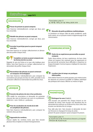 60
GRAMMAIRE
Passer du présent au passé composé.
Faire l’exercice individuellement, corriger par deux, puis
tous ensemble.
Rétablir des phrases au passé composé.
Faire l’exercice individuellement, corriger par deux, puis
tous ensemble.
Accorder le participe passé au passé composé
avec être.
Faire faire l’exercice et corriger collectivement en deman-
dant de justifier chaque choix.
Compléter un texte au passé composé avec
les formes de être ou avoir.
Rappeler le sens de l’icône et ce que cela implique pour
l’élève. Faire faire l’exercice et corriger collectivement en
demandant de justifier chaque choix.
Reconstituer des phrases au passé contenant
un marqueur chronologique.
Faire faire l’exercice individuellement, puis comparer les
associations par groupes de deux et, enfin, procéder à une
correction collective en demandant de justifier les choix.
LEXIQUE
Associer des photos de stars à leur profession.
Faire établir les associations et demander de présenter
chacune des stars en donnant son nom et sa profession :
Voilà/c’est + nom / Il/elle est + profession.
Fixer du vocabulaire du monde de la télé
en complétant des phrases.
Faire faire l’exercice individuellement, puis comparer les
solutions deux par deux.
Apprendre les nombres.
Chacun répète les nombres écrits, puis faire écouter
plusieurs fois et répéter en imitant l’enregistrement.
Transcription, piste 13
a. 1987 b. 1789 c. 2011 d. 1999 e. 2003 f. 1876
Résoudre de petits problèmes mathématiques.
La résolution en langue cible de petits problèmes, quels
qu’ils soient, est un puissant moteur d’apprentissage et de
mémorisation.
COMMUNICATION
Parler de ses expériences personnelles au passé
composé.
Parler d’eux-mêmes, de leurs expériences, de leurs états
d’âme est toujours très motivant pour les apprenants et
leur permet de surmonter leurs difficultés à s’exprimer en
langue étrangère. Comme toujours, impliquer le corps dans
l’expression.
Localiser dans le temps ses pratiques
télévisuelles.
Faire réaliser l’exercice en petits groupes, puis mettre toutes
les réponses en commun et établir un tableau statistique
des pratiques de la classe. Afficher ou mettre en ligne.
PHONÉTIQUE
Distinguer les sons [ə] et [e].
Faire écouter une première fois chaque énoncé en de-
mandant de choisir. Faire écouter une deuxième fois en
demandant de confirmer ou d’infirmer les choix. Enfin, faire
écouter une dernière fois et corriger.
Pour aller plus loin : faire écouter et demander de don-
ner l’énoncé en changeant le temps du verbe :
présent a passé composé / passé composé a présent.
Transcription, piste 14
a. Je parle avec lui. b. J’ai écouté ses chansons. c. Je regarde
l’émission. d. J’ai joué au jeu.
1
1
2
2
3
3
4
4
5
5
6
6
7
7
8
8
9
9
10
10
11
11
12
12
Entraîne-toi pages 70-71
 