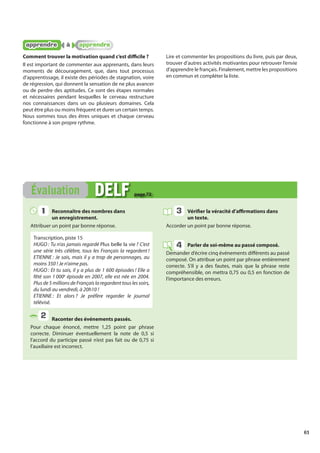 61
Reconnaître des nombres dans
un enregistrement.
Attribuer un point par bonne réponse.
Transcription, piste 15
HUGO : Tu n’as jamais regardé Plus belle la vie ? C’est
une série très célèbre, tous les Français la regardent !
ETIENNE : Je sais, mais il y a trop de personnages, au
moins 350 ! Je n’aime pas.
HUGO : Et tu sais, il y a plus de 1 600 épisodes ! Elle a
fêté son 1 000e
épisode en 2007, elle est née en 2004.
Plusde5millionsdeFrançaislaregardenttouslessoirs,
du lundi au vendredi, à 20h10 !
ETIENNE : Et alors ? Je préfère regarder le journal
télévisé.
Raconter des événements passés.
Pour chaque énoncé, mettre 1,25 point par phrase
correcte. Diminuer éventuellement la note de 0,5 si
l’accord du participe passé n’est pas fait ou de 0,75 si
l’auxiliaire est incorrect.
Vérifier la véracité d’affirmations dans
un texte.
Accorder un point par bonne réponse.
Parler de soi-même au passé composé.
Demander d’écrire cinq événements différents au passé
composé. On attribue un point par phrase entièrement
correcte. S’il y a des fautes, mais que la phrase reste
compréhensible, on mettra 0,75 ou 0,5 en fonction de
l’importance des erreurs.
Évaluation DELF
DELF page 72
1
1
2
3
4
apprendre
apprendre à
à apprendre
apprendre
Comment trouver la motivation quand c’est difficile ?
Il est important de commenter aux apprenants, dans leurs
moments de découragement, que, dans tout processus
d’apprentissage, il existe des périodes de stagnation, voire
de régression, qui donnent la sensation de ne plus avancer
ou de perdre des aptitudes. Ce sont des étapes normales
et nécessaires pendant lesquelles le cerveau restructure
nos connaissances dans un ou plusieurs domaines. Cela
peut être plus ou moins fréquent et durer un certain temps.
Nous sommes tous des êtres uniques et chaque cerveau
fonctionne à son propre rythme.
Lire et commenter les propositions du livre, puis par deux,
trouver d’autres activités motivantes pour retrouver l’envie
d’apprendre le français. Finalement, mettre les propositions
en commun et compléter la liste.
 