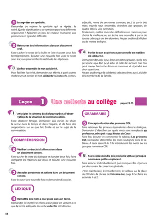 64
Anticiper le contenu du dialogue grâce à l’obser-
vation de la situation de communication.
Faire observer l’image. Demander aux élèves de situer
la scène dans le temps et dans l’espace, et de faire des
suppositions sur ce que fait Émilie et sur le sujet de la
conversation.
COMPRÉHENSION
Vérifier la véracité d’affirmations dans
un document sonore.
Faire cacher le texte du dialogue et écouter deux fois. Faire
comparer les réponses par deux et écouter une nouvelle
fois.
Associer personnes et actions dans un document
sonore.
Faire écouter une nouvelle fois et demander d’associer.
LEXIQUE
Remettre des mots à leur place dans un texte.
Demander de mettre les mots à leur place en veillant à ce
que la forme adéquate du verbe collecter soit donnée.
GRAMMAIRE
Conceptualisation des pronoms COI.
Faire retrouver les phrases équivalentes dans le dialogue.
Demander d’identifier par quels mots sont remplacés au
professeur principal et aux Restos du Cœur.
Faire lire, écouter et commenter le tableau Les pronoms
COI. Demander d’identifier les mots soulignés dans le ta-
bleau. À quoi servent-ils ? Ils introduisent les noms ou les
groupes nominaux COI.
Faire correspondre des pronoms COI aux groupes
nominaux qu’ils remplacent.
Faire associer individuellement, puis comparer les réponses
par deux avant la correction générale.
• Voir maintenant, éventuellement, le tableau sur la place
du COI dans la phrase de Entraîne-toi, page 82 et faire les
activités 1 et 2.
1
1
2
2
3
3
4
4
5
5
6
6
1 Une collecte au collège
au collège pages 74-75
pages 74-75
Leçon
Leçon
Interpréter un symbole.
Demander de repérer le symbole qui se répète : le
soleil. Quelle signification a ce symbole pour ces différents
organismes ? Apporter un peu de chaleur (humaine) aux
personnes en (grande) difficulté.
Retrouver des informations dans un document
oral.
Faire cacher le texte de la bulle et faire écouter deux fois
l’enregistrement. Écouter une nouvelle fois avec le texte
sous les yeux pour vérifier l’exactitude des réponses.
Définir ensemble le mot solidarité.
Pour faciliter l’activité, demander aux élèves à quels autres
mots leur fait penser le mot solidarité (substantifs, verbes,
adjectifs, noms de personnes connues, etc.). À partir des
mots trouvés tous ensemble, chercher, par groupes de
quatre élèves, une définition.
Finalement, mettre toutes les définitions en commun pour
choisir la meilleure ou en écrire une nouvelle à partir de
toutes celles qui ont été données. Ne pas oublier d’afficher
ou de mettre en ligne.
Parler de son expérience personnelle en matière
de solidarité.
Demander d’établir deux listes en petits groupes : celle des
personnes que l’on peut aider et celle des actions que l’on
peut mener. Mettre les listes en commun et répondre aux
deux questions.
Ne pas oublier que la solidarité, cela peut être, aussi, d’aider
des membres de sa famille.
1
1
2
2
3
3
4
4
 