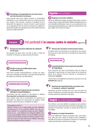 65
Évoquer les émissions télévisées de solidarité
de son pays.
Par groupes de deux, faire une liste et dire, à l’aide de
l’activité 7 et d’autres, en quoi consiste l’émission.
COMPRÉHENSION
Vérifier la véracité d’affirmations dans
un document écrit.
Faire faire l’activité individuellement, corriger par deux,
puis tous ensemble. Demander ce qui dans le texte permet
de vérifier ou d’infirmer ces affirmations.
COMMUNICATION
Conceptualiser l’expression des sensations
physiques et psychologiques.
Commencer par lire, écouter et commenter le tableau
Pour exprimer ses besoins et ses sensations.
Faire écouter deux fois la transcription de l’exercice et
demander de repérer les expressions du tableau. Enfin,
procéder à deux écoutes et compléter les bulles.
Transcription, piste 21
ADULTE : Émilie, tu es la responsable du Club Solidarité.
Comment ça va ? Tu es contente ? ÉMILIE : Oui, très con-
tente. ADULTE : Tu as déjà fait combien de tours ? ÉMILIE :
Six tours, non… sept. ADULTE : Tu es fatiguée ? ÉMILIE : Oui,
je suis un peu fatiguée. ADULTE : Tu as soif ? ÉMILIE : Oui, j’ai
soif,j’aimalauxpieds,j’aichaudetj’aifaim !ADULTE :Pour-
quoi est-ce que tu as fait cette course ? ÉMILIE : Parce que
j’ai envie d’aider les enfants malades.
Deviner des sensations et des besoins mimés.
Un élève mime une sensation ou un besoin et ses camara-
des trouvent ce qu’il veut dire en réutilisant les expressions
du tableau.
GRAMMAIRE
Conceptualisation d’une expression possible
de l’hypothèse.
Faire retrouver les deux constructions dans le texte et
demander à quel temps et à quel mode est la deuxième
partie de la phrase. Puis lire, écouter et commenter le
tableau Si + présent.
• Demander, éventuellement, de faire les exercices 4 et 5 de
Entraîne-toi, page 82.
Exprimer des hypothèses liées au présent avec
si + présent + présent / impératif.
Demander de faire l’activité par écrit, puis de jouer les
scènes. Finalement, par petits groupes, trouver oralement
d’autres questions-réponses et les jouer.
Imagine
Imagine un projet humanitaire !
un projet humanitaire !
Pour donner une vraie réalité à ce projet, et une authenti-
que dimension interactionnelle, il serait bon d’engager une
opération humanitaire concrète au niveau de la classe ou
du collège.
Préparer un projet humanitaire.
Suivre les différentes étapes proposées pour cette tâche.
Pour aller plus loin, choisir le projet le plus réalisable à
l’échelle de la classe et l’organiser vraiment ! Un reportage
vidéo peut être fait, montré et mis en ligne.
1
1
2
2
3
3
4
4
5
5
6
6
7
7
2 J’ai participé à la course contre la maladie
la course contre la maladie pages 76-77
pages 76-77
Leçon
Leçon
Phonétique. Conceptualiser le son [ui] en écou-
tant des énoncés le contenant.
Faire écouter deux fois chaque énoncé en demandant
d’identifier un son (donné deux fois) qui n’existe pas dans
leur langue. Faire écouter une/deux nouvelle(s) fois et
demander de signaler en levant la main à quel moment
ce son apparaît. Écrire les mots le contenant au tableau et
demander quelle est la graphie de [ui]. Faire enfin l’exercice
selon la consigne donnée.
Organise
Organise une collecte !
une collecte !
Organiser une action solidaire.
Suivre les différentes étapes données dans le livre. Comme
toujoursdanscegenredetâche,l’idéalestdedébouchersur
une véritable mobilisation. Dans ce cas, la réalisation d’un
reportage photographique ou vidéo sera la bienvenue ! Ne
pas oublier de le mettre en ligne !
7
7
8
8
 