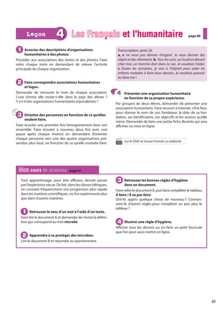 67
Tout apprentissage, pour être efficace, devrait passer
par l’expérience vécue. De fait, dans les classes bilingues,
on constate fréquemment une progression plus rapide
dans les matières scientifiques, où l’on expérimente plus
que dans d’autres matières.
Retrouver le sens d’un mot à l’aide d’un texte.
Faire lire le document A et demander de choisir la défini-
tion qui correspond au mot microbe.
Apprendre à se protéger des microbes.
Lire le document B et répondre au questionnaire.
Retrouver les bonnes règles d’hygiène
dans un document.
Faire relire le document B, puis faire compléter le tableau
À faire / À ne pas faire.
Ont-ils appris quelque chose de nouveau ? Connais-
sent-ils d’autres règles pour compléter un peu plus le
tableau ?
Illustrer une règle d’hygiène.
Afficher tous les dessins ou en faire un petit fascicule
que l’on peut aussi mettre en ligne.
1
1
2
2
3
3
4
4
Mon cours de sciences page 81
Associer des descriptions d’organisations
humanitaires à des photos.
Procéder aux associations des textes et des photos. Faire
relire chaque texte en demandant de relever l’activité
principale de chaque organisation.
Faire correspondre associations humanitaires
et logos.
Demander de retrouver le nom de chaque association.
L’une d’entre elle existe-t-elle dans le pays des élèves ?
Y a-t-il des organisations humanitaires équivalentes ?
Orienter des personnes en fonction de ce qu’elles
veulent faire.
Faire écouter une première fois l’enregistrement dans son
ensemble. Faire écouter à nouveau deux fois avec une
pause après chaque énoncé en demandant d’orienter
chaque personne vers une des quatre organisations pré-
sentées plus haut, en fonction de ce qu’elle souhaite faire.
Transcription, piste 26
a. Je ne veux pas donner d’argent. Je veux donner des
objets et des vêtements. b. Tous les soirs, sur la place devant
chez moi, un homme dort dans la rue. Je voudrais l’aider.
c. Toutes les semaines, je vais à l’hôpital pour aider les
enfants malades à faire leurs devoirs. Je voudrais pouvoir
les faire rire !
Présenter une organisation humanitaire
en fonction de sa propre expérience.
Par groupes de deux élèves, demander de présenter une
association humanitaire. Faire recourir à Internet, s’il le faut,
pour donner le nom de son fondateur, la date de sa fon-
dation, ses bénéficiaires, ses objectifs et les actions qu’elle
mène. Demander de faire une petite fiche illustrée qui sera
affichée ou mise en ligne.
1
1
2
2
3
3
4
4
4 Les Français et l’humanitaire
et l’humanitaire page 80
page 80
Leçon
Leçon
Sur le DVD se trouve l’extrait La solidarité.
 