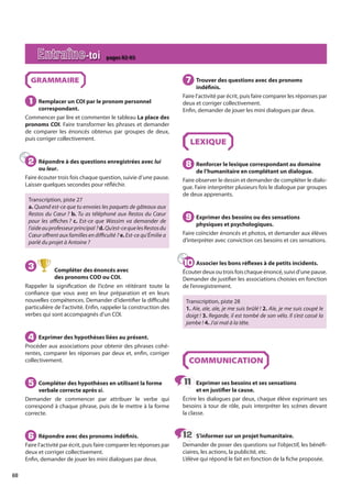68
GRAMMAIRE
Remplacer un COI par le pronom personnel
correspondant.
Commencer par lire et commenter le tableau La place des
pronoms COI. Faire transformer les phrases et demander
de comparer les énoncés obtenus par groupes de deux,
puis corriger collectivement.
Répondre à des questions enregistrées avec lui
ou leur.
Faire écouter trois fois chaque question, suivie d’une pause.
Laisser quelques secondes pour réfléchir.
Transcription, piste 27
a. Quand est-ce que tu envoies les paquets de gâteaux aux
Restos du Cœur ? b. Tu as téléphoné aux Restos du Cœur
pour les affiches ? c. Est-ce que Wassim va demander de
l’aideauprofesseurprincipal ?d.Qu’est-cequelesRestosdu
Cœur offrent aux familles en difficulté ? e. Est-ce qu’Émilie a
parlé du projet à Antoine ?
3 Compléter des énoncés avec
des pronoms COD ou COI.
Rappeler la signification de l’icône en réitérant toute la
confiance que vous avez en leur préparation et en leurs
nouvelles compétences. Demander d’identifier la difficulté
particulière de l’activité. Enfin, rappeler la construction des
verbes qui sont accompagnés d’un COI.
Exprimer des hypothèses liées au présent.
Procéder aux associations pour obtenir des phrases cohé-
rentes, comparer les réponses par deux et, enfin, corriger
collectivement.
Compléter des hypothèses en utilisant la forme
verbale correcte après si.
Demander de commencer par attribuer le verbe qui
correspond à chaque phrase, puis de le mettre à la forme
correcte.
Répondre avec des pronoms indéfinis.
Faire l’activité par écrit, puis faire comparer les réponses par
deux et corriger collectivement.
Enfin, demander de jouer les mini dialogues par deux.
Trouver des questions avec des pronoms
indéfinis.
Faire l’activité par écrit, puis faire comparer les réponses par
deux et corriger collectivement.
Enfin, demander de jouer les mini dialogues par deux.
LEXIQUE
Renforcer le lexique correspondant au domaine
de l’humanitaire en complétant un dialogue.
Faire observer le dessin et demander de compléter le dialo-
gue. Faire interpréter plusieurs fois le dialogue par groupes
de deux apprenants.
Exprimer des besoins ou des sensations
physiques et psychologiques.
Faire coïncider énoncés et photos, et demander aux élèves
d’interpréter avec conviction ces besoins et ces sensations.
Associer les bons réflexes à de petits incidents.
Écouter deux ou trois fois chaque énoncé, suivi d’une pause.
Demander de justifier les associations choisies en fonction
de l’enregistrement.
Transcription, piste 28
1. Aïe, aïe, aïe, je me suis brûlé ! 2. Aïe, je me suis coupé le
doigt ! 3. Regarde, il est tombé de son vélo. Il s’est cassé la
jambe ! 4. J’ai mal à la tête.
COMMUNICATION
Exprimer ses besoins et ses sensations
et en justifier la cause.
Écrire les dialogues par deux, chaque élève exprimant ses
besoins à tour de rôle, puis interpréter les scènes devant
la classe.
S’informer sur un projet humanitaire.
Demander de poser des questions sur l’objectif, les bénéfi-
ciaires, les actions, la publicité, etc.
L’élève qui répond le fait en fonction de la fiche proposée.
1
1
2
2
4
4
5
5
6
6
7
7
8
8
9
9
10
10
11
11
12
12
Entraîne-toi pages 82-83
 