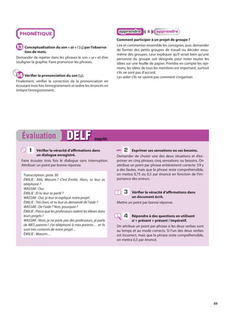 69
PHONÉTIQUE
Conceptualisation du son « ui » / [ɥ] par l’observa-
tion de mots.
Demander de repérer dans les phrases le son « ui » et d’en
souligner la graphie. Faire prononcer les phrases.
Vérifier la prononciation du son [ɥ].
Finalement, vérifier la correction de la prononciation en
écoutant trois fois l’enregistrement et redire les énoncés en
imitant l’enregistrement.
apprendre
apprendre à
à apprendre
apprendre
Comment participer à un projet de groupe ?
Lire et commenter ensemble les consignes, puis demander
de former des petits groupes de travail ou décider vous-
même des groupes. Leur expliquer qu’il serait bien qu’une
personne du groupe soit désignée pour noter toutes les
idées sur une feuille de papier. Prendre en compte les opi-
nions, les idées de tous les membres est important, surtout
s’ils ne sont pas d’accord.
Les aider s’ils ne savent pas comment s’organiser.
13
13
14
14
Vérifier la véracité d’affirmations dans
un dialogue enregistré.
Faire écouter trois fois le dialogue sans interruption.
Attribuer un point par bonne réponse.
Transcription, piste 30
ÉMILIE : Allô, Wassim ? C’est Émilie. Alors, tu leur as
téléphoné ?
WASSIM : Oui.
ÉMILIE : Et tu leur as parlé ?
WASSIM : Oui, je leur ai expliqué notre projet.
ÉMILIE : Très bien, et tu leur as demandé de l’aide ?
WASSIM : De l’aide ? Non, pourquoi ?
ÉMILIE : Parce que les professeurs aident les élèves dans
leurs projets !
WASSIM : Mais, je ne parle pas des professeurs, je parle
de MES parents ! J’ai téléphoné à mes parents… et ils
sont très contents de notre projet…
ÉMILIE : Wassim…
Exprimer ses sensations ou ses besoins.
Demander de choisir une des deux situations et d’ex-
primer en cinq phrases cinq sensations ou besoins. On
attribue un point par phrase entièrement correcte. S’il y
a des fautes, mais que la phrase reste compréhensible,
on mettra 0,75 ou 0,5 par énoncé en fonction de l’im-
portance des erreurs.
Vérifier la véracité d’affirmations dans
un document écrit.
Mettre un point par bonne réponse.
Répondre à des questions en utilisant
si + présent + présent / impératif.
On attribue un point par phrase si les deux verbes sont
au temps et au mode corrects. Si l’un des deux verbes
est incorrect, mais que la phrase reste compréhensible,
on mettra 0,5 par énoncé.
Évaluation DELF
DELF page 84
1
1 2
3
4
 
