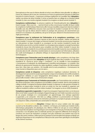 8
francophonie en lien avec le thème abordé et incite à une réflexion interculturelle : le collège en
France, les châteaux de la Loire, les commerces en France, la gastronomie française, la télévision
française, le cinéma français... L’expression artistique également est travaillée dans Adosphère :
réaliser une photo de classe (module 1), écrire un poème, faire un collage de sa chambre idéale
(module 2),créer une recette originale (module 4) ou imaginer un dessin animé (module 7).
Compétence mathématique : la présence explicite de l’interdisciplinarité dans Adosphère à
travers la page « Mon cours de… » permet d’avoir un lieu concret pour travailler de façon visible
la compétence mathématique.Néanmoins,elle n’est pas travaillée uniquement dans le module 4
(travailler avec des différentes mesures) mais aussi dans le module 3 (compter de 70 à 100) et
à chaque fois que les élèves doivent mettre en pratique des processus de raisonnement qui
amènent à la résolution de problèmes, tel qu’on le fait pour déduire le fonctionnement d’une
règle grammaticale.
Compétence pour le traitement de l’information et la compétence numérique : cette
compétence est travaillée à plusieurs reprises et dans tous les modules : réaliser une photo de
classe (module 1),trouver des images sur Internet (module 2),écrire des annonces pour organiser
un vide-greniers en ligne (module 3), se renseigner sur des recettes (module 4), trouver des
informations pour écrire un article (module 5),se renseigner pour préparer un projet humanitaire
(module 6), trouver des informations pour compléter une fiche métier (module 7), trouver des
cartes de la météo (module 8).Ces activités permettent de travailler toutes les sous-compétences
énoncées dans la LOE : obtention, transformation et communication de l’information, utilisation
des outils technologiques et utilisation éthique et responsable de l’information et des outils
technologiques.
Compétence pour l’interaction avec le monde physique : cette compétence, très large dans
son contenu, est présente dans Adosphère de façon explicite dans deux modules : les microbes
(module 6) et « Qu’est-ce qu’un orage ? » (module 8 ), où on travaille la sous-compétence
« Connaissance et évaluation du développement scientifico-technologique ». Le module 4 (les
aliments, la gastronomie française, les repas équilibrés) souligne l’importance de l’alimentation
pour être « bien dans son assiette ». On travaille ainsi la sous-compétence « Connaissance du
corps humain et disposition pour une vie saine ».
Compétence sociale et citoyenne : cette compétence s’applique à plusieurs domaines : le
développement personnel et social,la participation civique et la résolution de conflits (module 6,
engagement solidaire) et aussi l’engagement démocratique et solidaire envers la réalité
personnelle (module 1,Mon cours d’instruction civique).
Compétence pour l’autonomie et l’initiative personnelle : par l’intermédiaire des activités et
des tâches proposées,cette compétence est travaillée à chaque module :faire la visite guidée du
collège(module 1),imaginerlachambreidéale(module 2),organiserunvide-greniers(module 3),
organiser un pique-nique (module 4), écrire un article sur une star (module 5), organiser une
collecte (module 6),réaliser une fiche métier (module 7) et imaginer sa vie en 2030 (module 8).
Compétence apprendre à apprendre :il s’agit d’accompagner l’apprenant dans sa vie de jeune
élève et de l’aider à acquérir des stratégies d’apprentissage qui vont l’aider à prendre conscience
de ses propres stratégies et à conceptualiser son apprentissage. Une rubrique apprendre
à apprendre y est consacrée : être bien au collège, améliorer sa prononciation en français,
comprendre la grammaire,retrouver la motivation,participer à un projet en groupe,comprendre
une séquence vidéo,comprendre une conversation en français.
L’approche interdisciplinaire Adosphère s’intègre dans le cursus scolaire avec des pages
ouvrant sur les disciplines scolaires :des « matières » en français,une matière par module (maths,
informatique, géographie, arts plastiques, etc.). Même si l’élève ne suit pas un cursus bilingue
dans lequel des disciplines non linguistiques sont enseignées en français,l’introduction de pages
consacrées à ces disciplines dans la méthode permet une approche différente de la langue et
constitue une source de motivation. La langue n’est plus seulement une matière mais aussi la
langue des autres matières.L’élève perçoit et pratique la transversalité de la langue et élargit son
répertoire linguistique et ses compétences.Il découvre des savoir-faire spécifiques à la discipline
et des thèmes nouveaux.
 