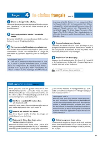 75
Nous éprouvons tous une grande satisfaction à nous
identifier à nos « œuvres ». Le résultat visible, voir palpa-
ble de celles-ci, fait que nous nous sentons reconnus par
les autres. La tâche finale de cette page (activité 4) revêt
donc une importance toute particulière.
Vérifier la véracité d’affirmations dans
un document écrit.
Commencer par lire les affirmations avant de lire le texte,
puis vérifier les réponses dans le document A.
Associer des photos à des actions.
Les élèves doivent justifier le choix des images en
s’aidant du contenu des textes.
Retrouver le thème d’un dessin animé
dans un document sonore.
Faire trois écoutes suivies d’une pause. Chacun écrit
une hypothèse après la première écoute, la confirme ou
l’infirmeaprèslasecondeetoncorrigeaprèslatroisième.
Quels sont les éléments de l’enregistrement qui facili-
tent la compréhension ? Comment ont-ils procédé pour
réaliser ce dessin animé ?
Transcription, piste 44
Avec ma classe, nous avons travaillé sur un dessin ani-
mé. Pour l’histoire, nous avons décidé de présenter notre
classe à nos correspondants. Nous avons dessiné notre
quartier et présenté notre pays d’origine. Nous avons
mis des chansons et même des recettes de cuisine. Nous
avons adoré faire les dessins et enregistrer la musique et
les bruits. Nous avons appris beaucoup de choses aussi
sur les ordinateurs.
Réaliser son propre dessin animé.
Enfonctiondesmoyenstechniquesdelaclasse,ledessin
animé peut devenir une BD ou un « roman photo ». De
toute façon le résultat sera visible par tous et, si possible,
mis en ligne.
1
1
2
2
3
3 4
4
Mon cours d’art plastique page 93
Choisir un film parmi des affiches.
Demander lequel/lesquels de ces quatre films ils connais-
sent. Laquelle de ces affiches leur donne envie de voir le
film ? Pourquoi ?
Faire correspondre un résumé à une affiche
de film.
Demander d’établir les correspondances et de les justifier,
tant au niveau de l’image que du texte.
Faire correspondre films et commentaires oraux.
Faire écouter deux fois en laissant une pause après chaque
commentaire. Écouter une nouvelle fois et corriger en
demandant de justifier les réponses à partir de l’enregistre-
ment.
Transcription, piste 43
1. Ce film a eu la Palme d’or au festival de Cannes en 2008.
Les 24 acteurs ne sont pas vraiment des acteurs, ce sont des
élèves d’un collège parisien. 2. Il me dit des mots d’amour /
Des mots de tous les jours / Et ça me fait quelque chose. 3. Il
vit dans un désert de glace et de neige, dans l’Antarctique,
avec toute sa famille. C’est un très bon nageur, mais il ne
marche pas très bien. Les animaux aussi ont des défauts
et des qualités ! 4. Astérix a raison, il faut accompagner les
coups avec l’épaule… comme ça… Est-ce que je t’ai de-
mandé de le frapper ? Je l’ai pas frappé, j’ai montré… T’as
frappé… Non ! Ce film est inspiré d’une bande dessinée très
célèbre. Les deux héros gaulois doivent affronter Brutus, le
fils de Jules César.
Reconnaître des acteurs français.
Demander aux élèves ce qu’ils savent de chaque acteur,
puis proposer d’en savoir plus en cherchant sur Internet. Il
est aussi possible de demander de faire des petites fiches
de présentation de trois ou quatre lignes.
Présenter un film de son pays.
Suggérer aux élèves de s’inspirer des résumés de l’activité 2
et de l’enregistrement de l’activité 3. Préparer la présenta-
tion par écrit, puis la faire oralement.
1
1
2
2
3
3
4
4
5
5
4 Le cinéma français
français page 92
page 92
Leçon
Leçon
Sur le DVD se trouve l’extrait Le cinéma.
 