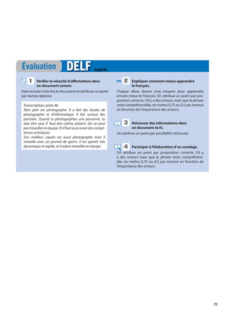 77
Vérifier la véracité d’affirmations dans
un document sonore.
Faire écouter trois fois le document et attribuer un point
par bonne réponse.
Transcription, piste 46
Mon père est photographe. Il a fait des études de
photographie et d’informatique. Il fait surtout des
portraits. Quand tu photographies une personne, tu
dois être seul. Il faut être calme, patient. On ne peut
pastravaillerenéquipe.Etilfautaussiavoirdescompé-
tences artistiques.
Son meilleur copain est aussi photographe mais il
travaille avec un journal de sports. Il est sportif, très
dynamique et rapide, et il adore travailler en équipe.
Expliquer comment mieux apprendre
le français.
Chaque élève donne cinq moyens pour apprendre
encore mieux le français. On attribue un point par pro-
position correcte. S’il y a des erreurs, mais que la phrase
reste compréhensible, on mettra 0,75 ou 0,5 par énoncé
en fonction de l’importance des erreurs.
Retrouver des informations dans
un document écrit.
On attribue un point par possibilité retrouvée.
Participer à l’élaboration d’un sondage.
On attribue un point par proposition correcte. S’il y
a des erreurs mais que la phrase reste compréhensi-
ble, on mettra 0,75 ou 0,5 par énoncé en fonction de
l’importance des erreurs.
Évaluation DELF
DELF page 96
1
1 2
3
4
 
