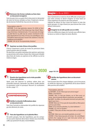 82
Émettre des hypothèses sur la visite possible
d’une autre planète.
Après avoir fait observer le système solaire dans son
ensemble (Internet), demander aux élèves quelle planète
ils aimeraient visiter et pourquoi. Recourir au vocabulaire
du dico, page 117.
COMPRÉHENSION
Vérifier la véracité d’affirmations dans
un document écrit.
Faire faire l’activité en demandant de justifier les réponses
par des éléments du texte.
Faire des hypothèses sur la planète Mars.
Par petits groupes, faire des hypothèses, puis les compa-
rer aux autres réponses de la classe. Choisir, tous ensemble,
celles qui paraissent les plus vraisemblables.
Vérifier des hypothèses dans un document
sonore.
Faire écouter deux fois chaque dialogue, suivi d’une pause,
et vérifier les réponses. Les hypothèses de la classe étaient-
elles proches de la réalité ?
Transcription, piste 56
a. ANTOINE : Je sais ! Parce que son sol est rouge !
AKIKO : C’est bizarre !
JEANNE : Non, ce n’est pas bizarre, sur la Terre aussi, ça
existe : dans les grands déserts américains, par exemple.
b. AKIKO : Sur Mars, il y a des petits hommes verts plus intel-
ligents que nous…
JEANNE Maisnon !Iln’yapasdeviepossiblesurMarsparce
qu’il n’y a pas d’eau.
AKIKO : Et sur d’autres planètes, il y a des habitants ?
JEANNE : Ça, c’est un mystère !
c. AKIKO : Il faut plus de deux mois pour aller sur la planète
Mars.
ANTOINE : Mais non, une navette spatiale, ça va vite !
JEANNE : Il faut beaucoup plus de temps : les scientifiques
parlent d’un voyage de six à sept mois pour arriver sur
Mars ! C’est très loin de la Terre !
1
1
2
2
3
3
4
4
3 Mars 2030
2030 pages 102-103
pages 102-103
Leçon
Leçon
Retrouver des formes verbales au futur dans
un document enregistré.
Faire écouter trois ou quatre fois le document et demander
de noter les formes verbales au futur. Finalement, deman-
der de donner l’infinitif de chacune de ces formes.
Transcription, piste 55
ANTOINE : Tu es trop optimiste, Jeanne ! En 2030, la Terre
sera malade parce qu’il fera beaucoup trop chaud ! Beau-
coup d’animaux n’existeront plus ! Il n’y aura plus de neige
au pôle Nord et au pôle Sud, les océans monteront et des
paysdisparaîtrontsousl’eau !Etvous,lesscientifiques,vous
travaillerez beaucoup pour trouver des solutions à tous les
problèmes de la planète !
JEANNE : Oh ! là, là ! Tu es pessimiste, Antoine !
Exprimer ses états d’âme et les justifier.
Chacun s’exprimera à partir de toutes les prévisions faites
jusqu’à présent dans le module.
On peut faire une petite statistique des opinions optimistes
ou pessimistes de la classe. Il peut être intéressant d’établir
deux listes de toutes ces opinions et les afficher ou de les
mettre en ligne.
Imagine
Imagine ta vie en 2030 !
ta vie en 2030 !
Voici maintenant un exercice d’une difficulté certaine puis-
que notre cerveau va devoir imaginer un futur basé sur
notre expérience du passé ou de notre présent.
Solliciter les élèves sur leur vision de l’avenir et créer des
petits groupes. Ce type d’exercices peut donner lieu à des
débats intéressants.
Imaginer la vie telle qu’elle sera en 2030.
Suivre les différentes étapes de l’activité, puis afficher dans
la classe ou mettre en ligne les textes illustrés.
8
8
9
9
10
10
 