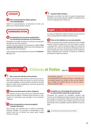 83
Dire ce que l’on sait de la science-fiction.
Chacun nommera les titres de films et de livres de science-
fiction qu’il connaît, et dira ceux qu’ils a vus ou lus, ainsi que
ceux qu’il a préférés. La classe choisira son film et son livre
favoris. À partir de leur expérience, comment peuvent-ils
définir la science-fiction ?
Classer des documents en deux catégories.
Faire observer et lire les documents, puis demander de les
classer dans le tableau. Comparer deux par deux ce clas-
sement, le commenter, puis procéder à une correction
collective.
Faire correspondre un énoncé enregistré
à chaque document.
Faire écouter une première fois en entier et demander
d’essayer d’établir une première correspondance. Faire
écouter deux fois en faisant une pause après chaque
énoncé et corriger.
Transcription, piste 58
a. C’est le premier film de science-fiction au monde. b. C’est
une bande dessinée très célèbre ! c. Elle va dans l’espace
pour installer des satellites. d. C’est un livre de science-
fiction qui date de 1865.
Compléter une chronologie de la science et de
la science-fiction à partir de ce que l’on sait.
Demander aux groupes de compléter, pendant sept
minutes, la chronologie présentée à la page 104 à partir de
leurs propres connaissances. Mettre les résultats de tous
les groupes en commun pour n’obtenir plus qu’une seule
liste qui peut être complétée, illustrée, affichée et mise en
ligne.
Sur le DVD se trouve l’extrait Science et fiction.
1
1
2
2
3
3
4
4
4 Sciences et Fiction
et Fiction page 104
page 104
Leçon
Leçon
LEXIQUE
Faire correspondre des objets spatiaux
à leur photographie.
Établir les correspondances et demander de faire une
phrase avec chaque groupe nominal.
COMMUNICATION
Conceptualiser les structures comparatives
en reconstituant des phrases d’un document.
Demander de rétablir les phrases en faisant correspondre
les éléments des deux colonnes.
Faire lire, écouter, observer et commenter le tableau Pour
comparer deux éléments. Veiller à bien faire distinguer les
deux constructions proposées.
• Faire maintenant, éventuellement, l’activité 5 de Entraîne-
toi, page 106.
Comparer Mars et Vénus.
Demander aux élèves de faire les quatre comparaisons
possibles entre les deux planètes. Veiller à l’utilisation de la
structure adéquate pour chaque cas.
Imagine
Imagine les habitants d’une autre planète !
les habitants d’une autre planète !
Le cinéma, la littérature, la BD, les dessins animés sont une
source inépuisable de modèles d’extraterrestres.
Créer un être habitant sur une autre planète.
Ne pas se contenter de la simple reproduction d’un modèle
existant. Proposer d’observer ce qui existe déjà en tapant
« extraterrestres » dans la rubrique images d’un moteur de
recherche, qui va fournir des dizaines d’exemples dont on
peut s’inspirer pour créer un être unique. Suivre ensuite les
étapes proposées dans l’activité et mettre les meilleures
productions en ligne (ou toutes).
5
5
6
6
7
7
8
8
 