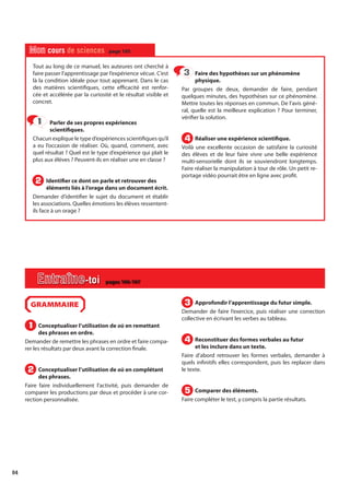 84
Tout au long de ce manuel, les auteures ont cherché à
faire passer l’apprentissage par l’expérience vécue. C’est
là la condition idéale pour tout apprenant. Dans le cas
des matières scientifiques, cette efficacité est renfor-
cée et accélérée par la curiosité et le résultat visible et
concret.
Parler de ses propres expériences
scientifiques.
Chacun explique le type d’expériences scientifiques qu’il
a eu l’occasion de réaliser. Où, quand, comment, avec
quel résultat ? Quel est le type d’expérience qui plaît le
plus aux élèves ? Peuvent-ils en réaliser une en classe ?
Identifier ce dont on parle et retrouver des
éléments liés à l’orage dans un document écrit.
Demander d’identifier le sujet du document et établir
les associations. Quelles émotions les élèves ressentent-
ils face à un orage ?
Faire des hypothèses sur un phénomène
physique.
Par groupes de deux, demander de faire, pendant
quelques minutes, des hypothèses sur ce phénomène.
Mettre toutes les réponses en commun. De l’avis géné-
ral, quelle est la meilleure explication ? Pour terminer,
vérifier la solution.
Réaliser une expérience scientifique.
Voilà une excellente occasion de satisfaire la curiosité
des élèves et de leur faire vivre une belle expérience
multi-sensorielle dont ils se souviendront longtemps.
Faire réaliser la manipulation à tour de rôle. Un petit re-
portage vidéo pourrait être en ligne avec profit.
1
1
2
2
3
3
4
4
Mon cours de sciences page 105
GRAMMAIRE
Conceptualiser l’utilisation de où en remettant
des phrases en ordre.
Demander de remettre les phrases en ordre et faire compa-
rer les résultats par deux avant la correction finale.
Conceptualiser l’utilisation de où en complétant
des phrases.
Faire faire individuellement l’activité, puis demander de
comparer les productions par deux et procéder à une cor-
rection personnalisée.
Approfondir l’apprentissage du futur simple.
Demander de faire l’exercice, puis réaliser une correction
collective en écrivant les verbes au tableau.
Reconstituer des formes verbales au futur
et les inclure dans un texte.
Faire d’abord retrouver les formes verbales, demander à
quels infinitifs elles correspondent, puis les replacer dans
le texte.
Comparer des éléments.
Faire compléter le test, y compris la partie résultats.
1
1
2
2
3
3
4
4
5
5
Entraîne-toi pages 106-107
 