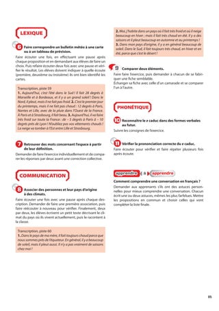 85
LEXIQUE
Faire correspondre un bulletin météo à une carte
ou à un tableau de prévision.
Faire écouter une fois, en effectuant une pause après
chaque proposition et en demandant aux élèves de faire un
choix. Puis refaire écouter deux fois avec une pause et véri-
fier le résultat. Les élèves doivent indiquer à quelle écoute
(première, deuxième ou troisième) ils ont bien identifié les
cartes.
Transcription, piste 59
1. Aujourd’hui, c’est l’été dans le Sud ! Il fait 28 degrés à
Marseille et à Bordeaux, et il y a un grand soleil ! Dans le
Nord, il pleut, mais il ne fait pas froid. 2. C’est le premier jour
du printemps, mais il ne fait pas chaud : 12 degrés à Paris,
Nantes et Lille, avec de la pluie dans l’Ouest de la France.
À Paris et à Strasbourg, il fait beau. 3. Aujourd’hui, il va faire
très froid sur toute la France : de – 5 degrés à Paris à – 10
degrés près de Lyon ! N’oubliez pas vos vêtements chauds !
La neige va tomber à l’Est entre Lille et Strasbourg.
Retrouver des mots concernant l’espace à partir
de leur définition.
Demander de faire l’exercice individuellement et de compa-
rer les réponses par deux avant une correction collective.
COMMUNICATION
Associer des personnes et leur pays d’origine
à des climats.
Faire écouter une fois avec une pause après chaque des-
cription. Demander de faire une première association, puis
faire réécouter à nouveau pour vérifier. Finalement, deux
par deux, les élèves écrivent un petit texte décrivant le cli-
mat du pays où ils vivent actuellement, puis le racontent à
la classe.
Transcription, piste 60
1. Dans le pays de ma mère, il fait toujours chaud parce que
nous sommes près de l’équateur. En général, il y a beaucoup
de soleil, mais il pleut aussi. Il n’y a pas vraiment de saisons
chez moi !
2. Moi, j’habite dans un pays où il fait très froid et où il neige
beaucoup en hiver ; mais il fait très chaud en été. Il y a des
saisons et il pleut beaucoup en automne et au printemps !
3. Dans mon pays d’origine, il y a en général beaucoup de
soleil. Dans le Sud, il fait toujours très chaud, en hiver et en
été, parce que c’est le désert !
Comparer deux éléments.
Faire faire l’exercice, puis demander à chacun de se fabri-
quer une fiche semblable.
Échanger sa fiche avec celle d’un camarade et se comparer
l’un à l’autre.
PHONÉTIQUE
Reconnaître le e caduc dans des formes verbales
au futur.
Suivre les consignes de l’exercice.
Vérifier la prononciation correcte du e caduc.
Faire écouter pour vérifier et faire répéter plusieurs fois
après écoute.
apprendre
apprendre à
à apprendre
apprendre
Comment comprendre une conversation en français ?
Demander aux apprenants s’ils ont des astuces person-
nelles pour mieux comprendre une conversation. Chacun
écrit une ou deux astuces, mêmes les plus farfelues. Mettre
les propositions en commun et choisir celles qui vont
compléter la liste finale.
6
6
7
7
8
8
9
9
10
10
11
11
 