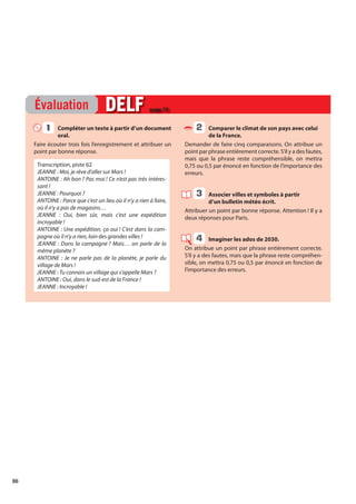 86
Compléter un texte à partir d’un document
oral.
Faire écouter trois fois l’enregistrement et attribuer un
point par bonne réponse.
Transcription, piste 62
JEANNE : Moi, je rêve d’aller sur Mars !
ANTOINE : Ah bon ? Pas moi ! Ce n’est pas très intéres-
sant !
JEANNE : Pourquoi ?
ANTOINE : Parce que c’est un lieu où il n’y a rien à faire,
où il n’y a pas de magasins…
JEANNE : Oui, bien sûr, mais c’est une expédition
incroyable !
ANTOINE : Une expédition, ça oui ! C’est dans la cam-
pagne où il n’y a rien, loin des grandes villes !
JEANNE : Dans la campagne ? Mais… on parle de la
même planète ?
ANTOINE : Je ne parle pas de la planète, je parle du
village de Mars !
JEANNE : Tu connais un village qui s’appelle Mars ?
ANTOINE : Oui, dans le sud-est de la France !
JEANNE : Incroyable !
Comparer le climat de son pays avec celui
de la France.
Demander de faire cinq comparaisons. On attribue un
point par phrase entièrement correcte. S’il y a des fautes,
mais que la phrase reste compréhensible, on mettra
0,75 ou 0,5 par énoncé en fonction de l’importance des
erreurs.
Associer villes et symboles à partir
d’un bulletin météo écrit.
Attribuer un point par bonne réponse. Attention ! Il y a
deux réponses pour Paris.
Imaginer les ados de 2030.
On attribue un point par phrase entièrement correcte.
S’il y a des fautes, mais que la phrase reste compréhen-
sible, on mettra 0,75 ou 0,5 par énoncé en fonction de
l’importance des erreurs.
Évaluation DELF
DELF page 72
1
1 2
3
4
 