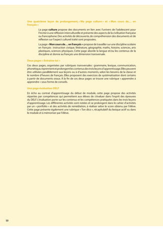 10
Une quatrième leçon de prolongement,« Ma page culture » et « Mon cours de… en
français »
¥ La page culture propose des documents en lien avec l’univers de l’adolescent pour
l’inciter à une réflexion interculturelle et présente des aspects de la civilisation française
ou francophone.Des activités de découverte,de compréhension des documents et de
réflexion sur l’aspect culturel traité sont proposées.
¥ La page« Moncoursde…enfrançais » propose de travailler sur une discipline scolaire
en français : instruction civique, littérature, géographie, maths, histoire, sciences, arts
plastiques, sciences physiques. Cette page aborde la langue et/ou les contenus de la
discipline et donne au français une dimension transversale.
Deux pages « Entraîne-toi »
Ces deux pages, organisées par rubriques transversales : grammaire, lexique, communication,
phonétique,reprennentetprolongentlescontenusdestroisleçonsd’apprentissage.Ellespeuvent
être utilisées parallèlement aux leçons ou à d’autres moments, selon les besoins de la classe et
le nombre d’heures de français. Elles proposent des exercices de systématisation dont certains
à partir de documents oraux. À la fin de ces deux pages se trouve une rubrique « apprendre à
apprendre » sous forme de conseils.
Une page évaluation DELF
En écho au contrat d’apprentissage du début de module, cette page propose des activités
réparties par compétences qui permettent aux élèves de s’évaluer dans l’esprit des épreuves
du DELF. L’évaluation porte sur les contenus et les compétences pratiquées dans les trois leçons
d’apprentissage. Les différentes activités sont notées et se prolongent dans le cahier d’activités
par un « portfolio » et des activités de remédiation, à réaliser selon le score obtenu par l’élève.
Cette page présente également une rubrique « Ton dico », récapitulatif du lexique actif vu dans
le module et à mémoriser par l’élève.
 