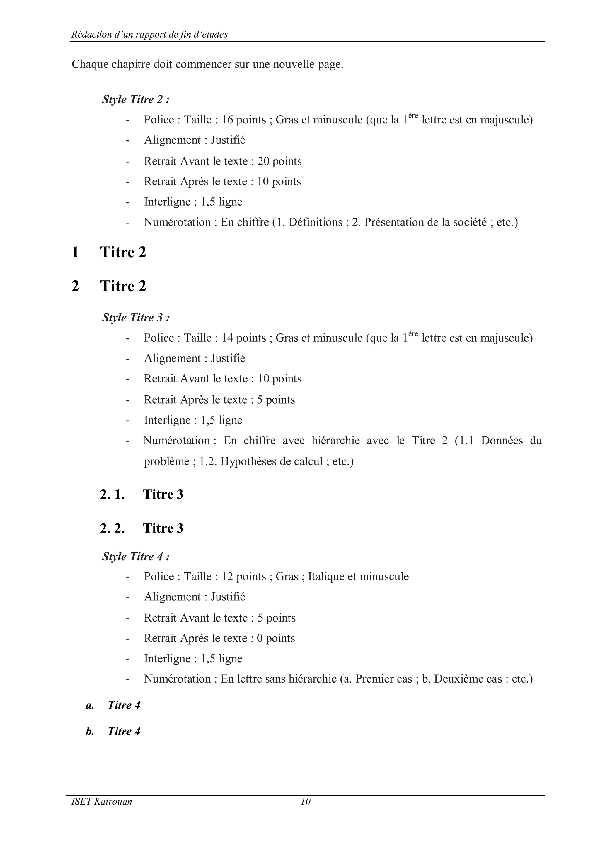 Rédaction d’un rapport de fin d’études
ISET Kairouan 10
Chaque chapitre doit commencer sur une nouvelle page.
Style Titre 2 :
- Police : Taille : 16 points ; Gras et minuscule (que la 1ère
lettre est en majuscule)
- Alignement : Justifié
- Retrait Avant le texte : 20 points
- Retrait Après le texte : 10 points
- Interligne : 1,5 ligne
- Numérotation : En chiffre (1. Définitions ; 2. Présentation de la société ; etc.)
1 Titre 2
2 Titre 2
Style Titre 3 :
- Police : Taille : 14 points ; Gras et minuscule (que la 1ère
lettre est en majuscule)
- Alignement : Justifié
- Retrait Avant le texte : 10 points
- Retrait Après le texte : 5 points
- Interligne : 1,5 ligne
- Numérotation : En chiffre avec hiérarchie avec le Titre 2 (1.1 Données du
problème ; 1.2. Hypothèses de calcul ; etc.)
2. 1. Titre 3
2. 2. Titre 3
Style Titre 4 :
- Police : Taille : 12 points ; Gras ; Italique et minuscule
- Alignement : Justifié
- Retrait Avant le texte : 5 points
- Retrait Après le texte : 0 points
- Interligne : 1,5 ligne
- Numérotation : En lettre sans hiérarchie (a. Premier cas ; b. Deuxième cas : etc.)
a. Titre 4
b. Titre 4
 