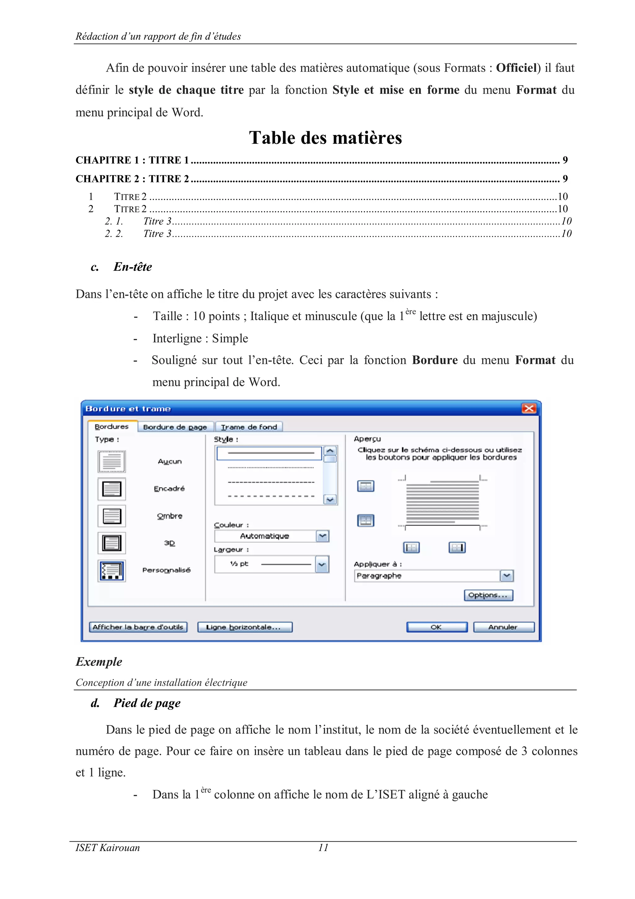 Rédaction d’un rapport de fin d’études
ISET Kairouan 11
Afin de pouvoir insérer une table des matières automatique (sous Formats : Officiel) il faut
définir le style de chaque titre par la fonction Style et mise en forme du menu Format du
menu principal de Word.
Table des matières
CHAPITRE 1 : TITRE 1..................................................................................................................................... 9
CHAPITRE 2 : TITRE 2..................................................................................................................................... 9
1 TITRE 2 ...................................................................................................................................................10
2 TITRE 2 ...................................................................................................................................................10
2. 1. Titre 3............................................................................................................................................10
2. 2. Titre 3............................................................................................................................................10
c. En-tête
Dans l’en-tête on affiche le titre du projet avec les caractères suivants :
- Taille : 10 points ; Italique et minuscule (que la 1ère
lettre est en majuscule)
- Interligne : Simple
- Souligné sur tout l’en-tête. Ceci par la fonction Bordure du menu Format du
menu principal de Word.
Exemple
Conception d’une installation électrique
d. Pied de page
Dans le pied de page on affiche le nom l’institut, le nom de la société éventuellement et le
numéro de page. Pour ce faire on insère un tableau dans le pied de page composé de 3 colonnes
et 1 ligne.
- Dans la 1ère
colonne on affiche le nom de L’ISET aligné à gauche
 