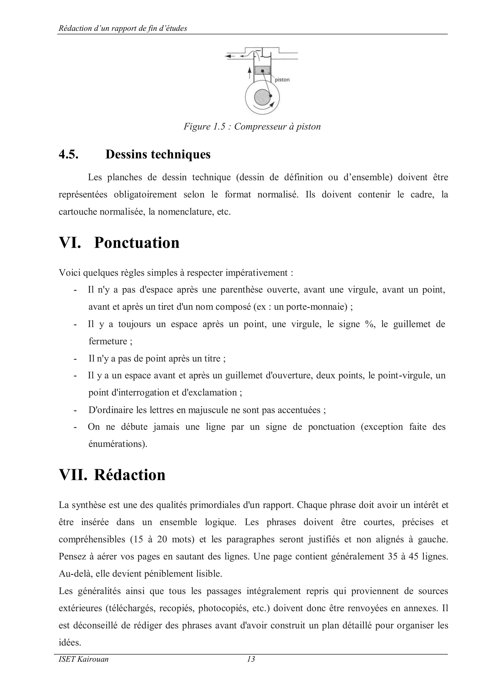 Rédaction d’un rapport de fin d’études
ISET Kairouan 13
Figure 1.5 : Compresseur à piston
4.5. Dessins techniques
Les planches de dessin technique (dessin de définition ou d’ensemble) doivent être
représentées obligatoirement selon le format normalisé. Ils doivent contenir le cadre, la
cartouche normalisée, la nomenclature, etc.
VI. Ponctuation
Voici quelques règles simples à respecter impérativement :
- Il n'y a pas d'espace après une parenthèse ouverte, avant une virgule, avant un point,
avant et après un tiret d'un nom composé (ex : un porte-monnaie) ;
- Il y a toujours un espace après un point, une virgule, le signe %, le guillemet de
fermeture ;
- Il n'y a pas de point après un titre ;
- Il y a un espace avant et après un guillemet d'ouverture, deux points, le point-virgule, un
point d'interrogation et d'exclamation ;
- D'ordinaire les lettres en majuscule ne sont pas accentuées ;
- On ne débute jamais une ligne par un signe de ponctuation (exception faite des
énumérations).
VII. Rédaction
La synthèse est une des qualités primordiales d'un rapport. Chaque phrase doit avoir un intérêt et
être insérée dans un ensemble logique. Les phrases doivent être courtes, précises et
compréhensibles (15 à 20 mots) et les paragraphes seront justifiés et non alignés à gauche.
Pensez à aérer vos pages en sautant des lignes. Une page contient généralement 35 à 45 lignes.
Au-delà, elle devient péniblement lisible.
Les généralités ainsi que tous les passages intégralement repris qui proviennent de sources
extérieures (téléchargés, recopiés, photocopiés, etc.) doivent donc être renvoyées en annexes. Il
est déconseillé de rédiger des phrases avant d'avoir construit un plan détaillé pour organiser les
idées.
 