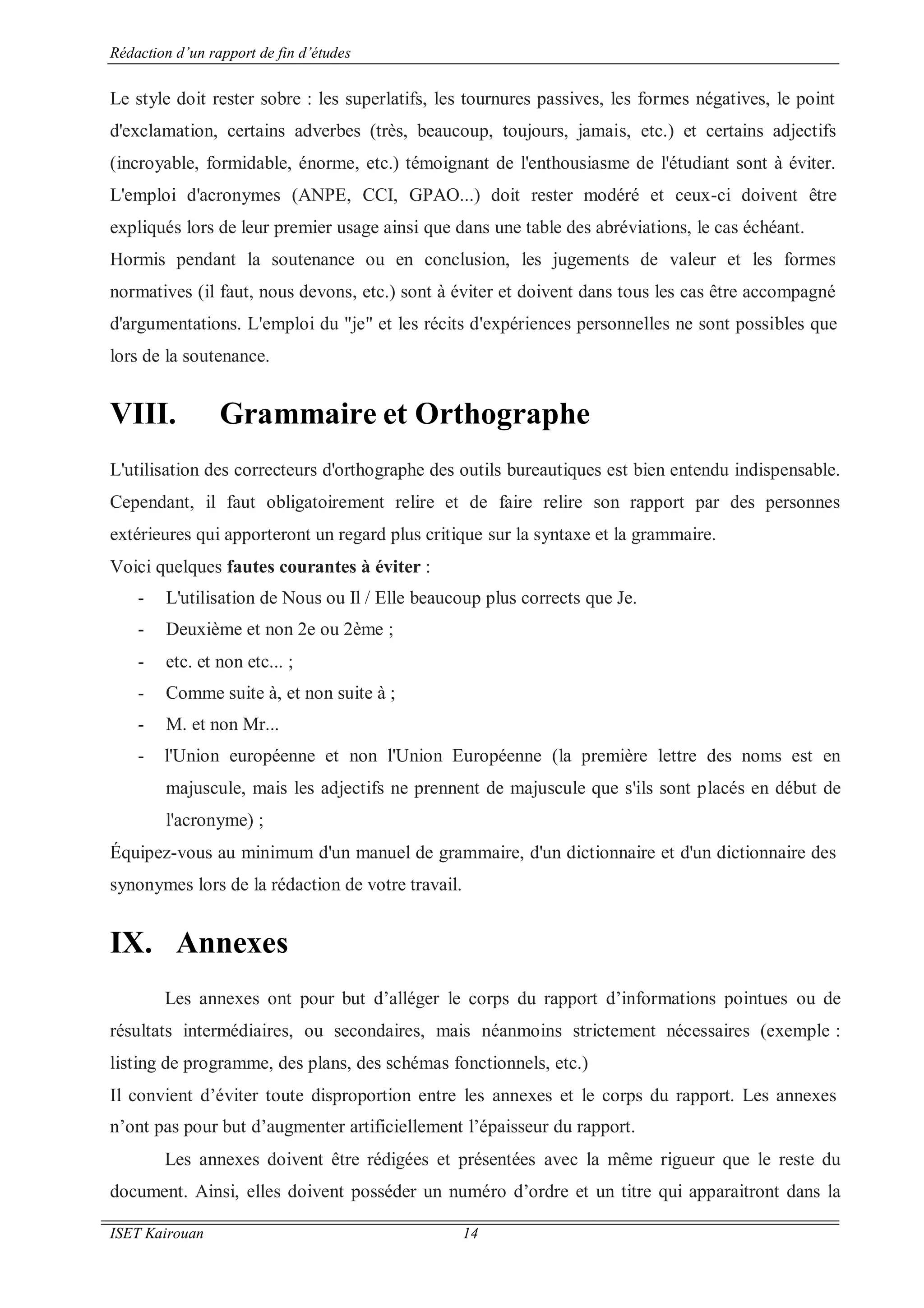 Rédaction d’un rapport de fin d’études
ISET Kairouan 14
Le style doit rester sobre : les superlatifs, les tournures passives, les formes négatives, le point
d'exclamation, certains adverbes (très, beaucoup, toujours, jamais, etc.) et certains adjectifs
(incroyable, formidable, énorme, etc.) témoignant de l'enthousiasme de l'étudiant sont à éviter.
L'emploi d'acronymes (ANPE, CCI, GPAO...) doit rester modéré et ceux-ci doivent être
expliqués lors de leur premier usage ainsi que dans une table des abréviations, le cas échéant.
Hormis pendant la soutenance ou en conclusion, les jugements de valeur et les formes
normatives (il faut, nous devons, etc.) sont à éviter et doivent dans tous les cas être accompagné
d'argumentations. L'emploi du "je" et les récits d'expériences personnelles ne sont possibles que
lors de la soutenance.
VIII. Grammaire et Orthographe
L'utilisation des correcteurs d'orthographe des outils bureautiques est bien entendu indispensable.
Cependant, il faut obligatoirement relire et de faire relire son rapport par des personnes
extérieures qui apporteront un regard plus critique sur la syntaxe et la grammaire.
Voici quelques fautes courantes à éviter :
- L'utilisation de Nous ou Il / Elle beaucoup plus corrects que Je.
- Deuxième et non 2e ou 2ème ;
- etc. et non etc... ;
- Comme suite à, et non suite à ;
- M. et non Mr...
- l'Union européenne et non l'Union Européenne (la première lettre des noms est en
majuscule, mais les adjectifs ne prennent de majuscule que s'ils sont placés en début de
l'acronyme) ;
Équipez-vous au minimum d'un manuel de grammaire, d'un dictionnaire et d'un dictionnaire des
synonymes lors de la rédaction de votre travail.
IX. Annexes
Les annexes ont pour but d’alléger le corps du rapport d’informations pointues ou de
résultats intermédiaires, ou secondaires, mais néanmoins strictement nécessaires (exemple :
listing de programme, des plans, des schémas fonctionnels, etc.)
Il convient d’éviter toute disproportion entre les annexes et le corps du rapport. Les annexes
n’ont pas pour but d’augmenter artificiellement l’épaisseur du rapport.
Les annexes doivent être rédigées et présentées avec la même rigueur que le reste du
document. Ainsi, elles doivent posséder un numéro d’ordre et un titre qui apparaitront dans la
 