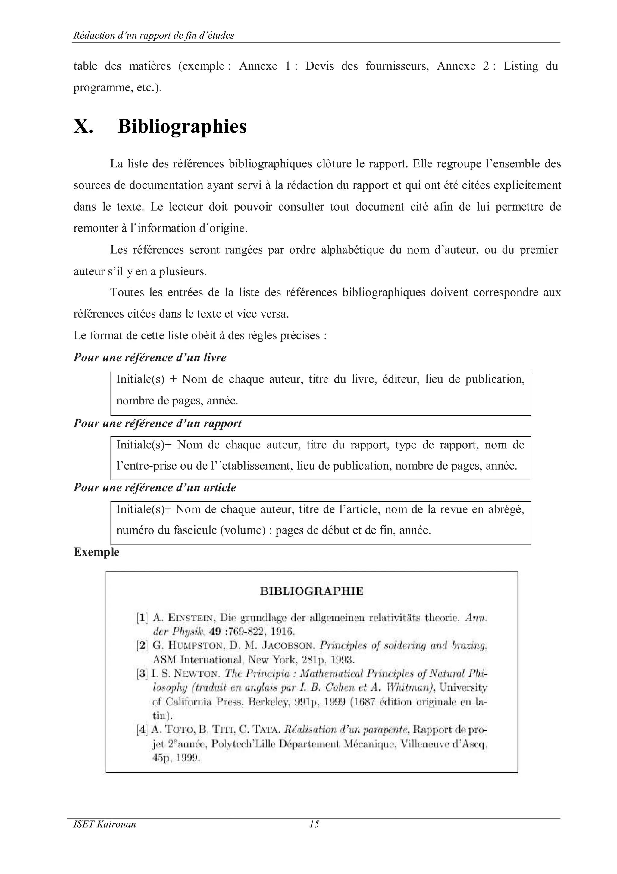 Rédaction d’un rapport de fin d’études
ISET Kairouan 15
table des matières (exemple : Annexe 1 : Devis des fournisseurs, Annexe 2 : Listing du
programme, etc.).
X. Bibliographies
La liste des références bibliographiques clôture le rapport. Elle regroupe l’ensemble des
sources de documentation ayant servi à la rédaction du rapport et qui ont été citées explicitement
dans le texte. Le lecteur doit pouvoir consulter tout document cité afin de lui permettre de
remonter à l’information d’origine.
Les références seront rangées par ordre alphabétique du nom d’auteur, ou du premier
auteur s’il y en a plusieurs.
Toutes les entrées de la liste des références bibliographiques doivent correspondre aux
références citées dans le texte et vice versa.
Le format de cette liste obéit à des règles précises :
Pour une référence d’un livre
Initiale(s) + Nom de chaque auteur, titre du livre, éditeur, lieu de publication,
nombre de pages, année.
Pour une référence d’un rapport
Initiale(s)+ Nom de chaque auteur, titre du rapport, type de rapport, nom de
l’entre-prise ou de l’´etablissement, lieu de publication, nombre de pages, année.
Pour une référence d’un article
Initiale(s)+ Nom de chaque auteur, titre de l’article, nom de la revue en abrégé,
numéro du fascicule (volume) : pages de début et de fin, année.
Exemple
 