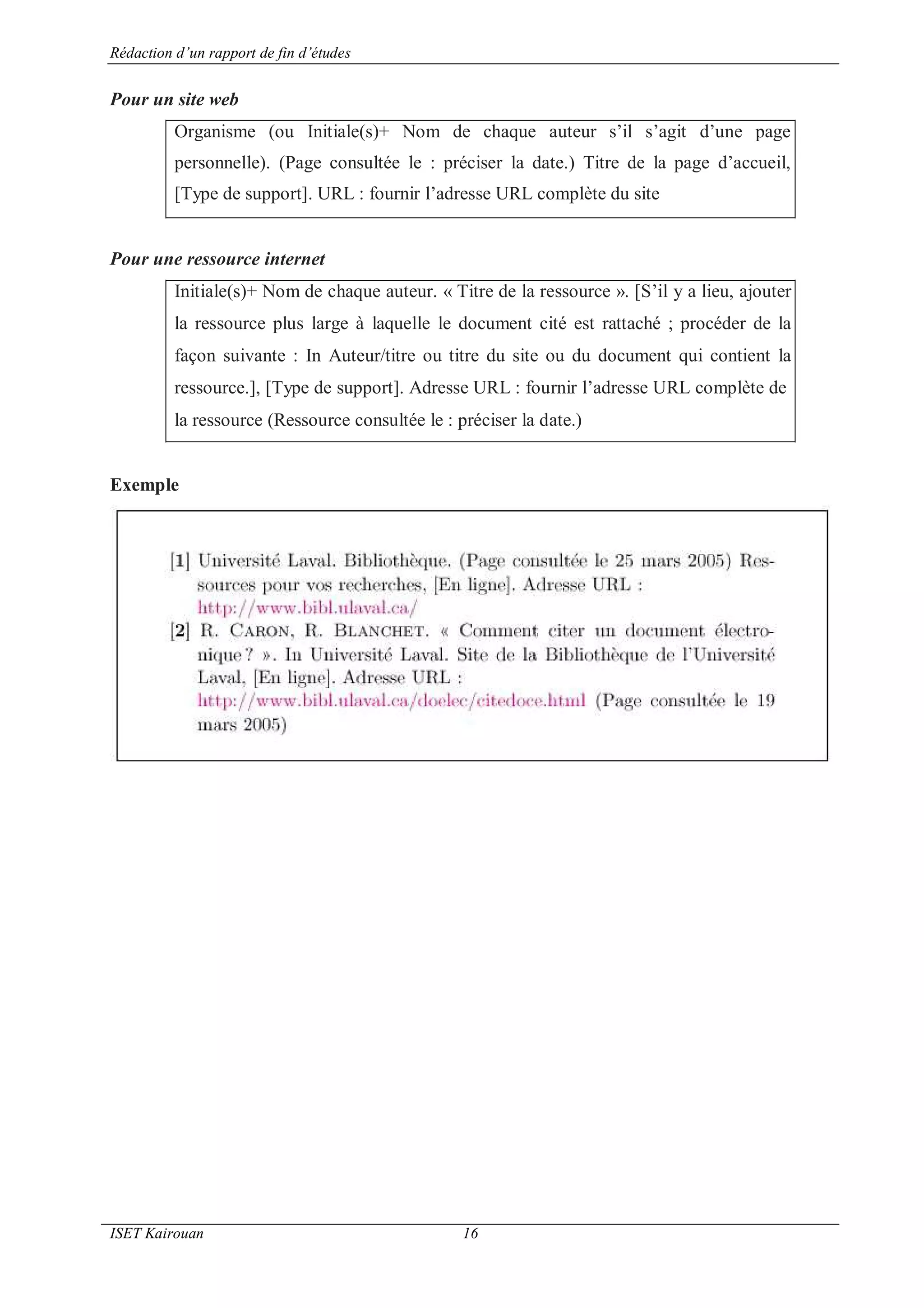 Rédaction d’un rapport de fin d’études
ISET Kairouan 16
Pour un site web
Organisme (ou Initiale(s)+ Nom de chaque auteur s’il s’agit d’une page
personnelle). (Page consultée le : préciser la date.) Titre de la page d’accueil,
[Type de support]. URL : fournir l’adresse URL complète du site
Pour une ressource internet
Initiale(s)+ Nom de chaque auteur. « Titre de la ressource ». [S’il y a lieu, ajouter
la ressource plus large à laquelle le document cité est rattaché ; procéder de la
façon suivante : In Auteur/titre ou titre du site ou du document qui contient la
ressource.], [Type de support]. Adresse URL : fournir l’adresse URL complète de
la ressource (Ressource consultée le : préciser la date.)
Exemple
 